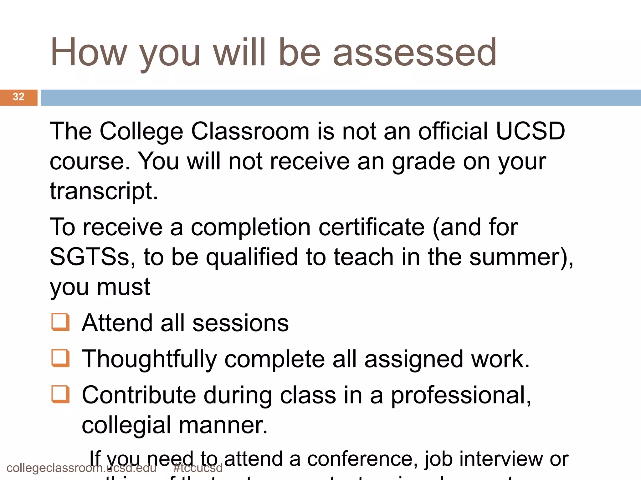 How you will be assessed
 32


       The College Classroom is not an official UCSD
       course. You will not receive an grade on your
       transcript.
       To receive a completion certificate (and for
       SGTSs, to be qualified to teach in the summer),
       you must
        Attend all sessions
        Thoughtfully complete all assigned work.
        Contribute during class in a professional,
          collegial manner.
             If you need to attend a conference, job interview or
collegeclassroom.ucsd.edu
                      #tccucsd
 