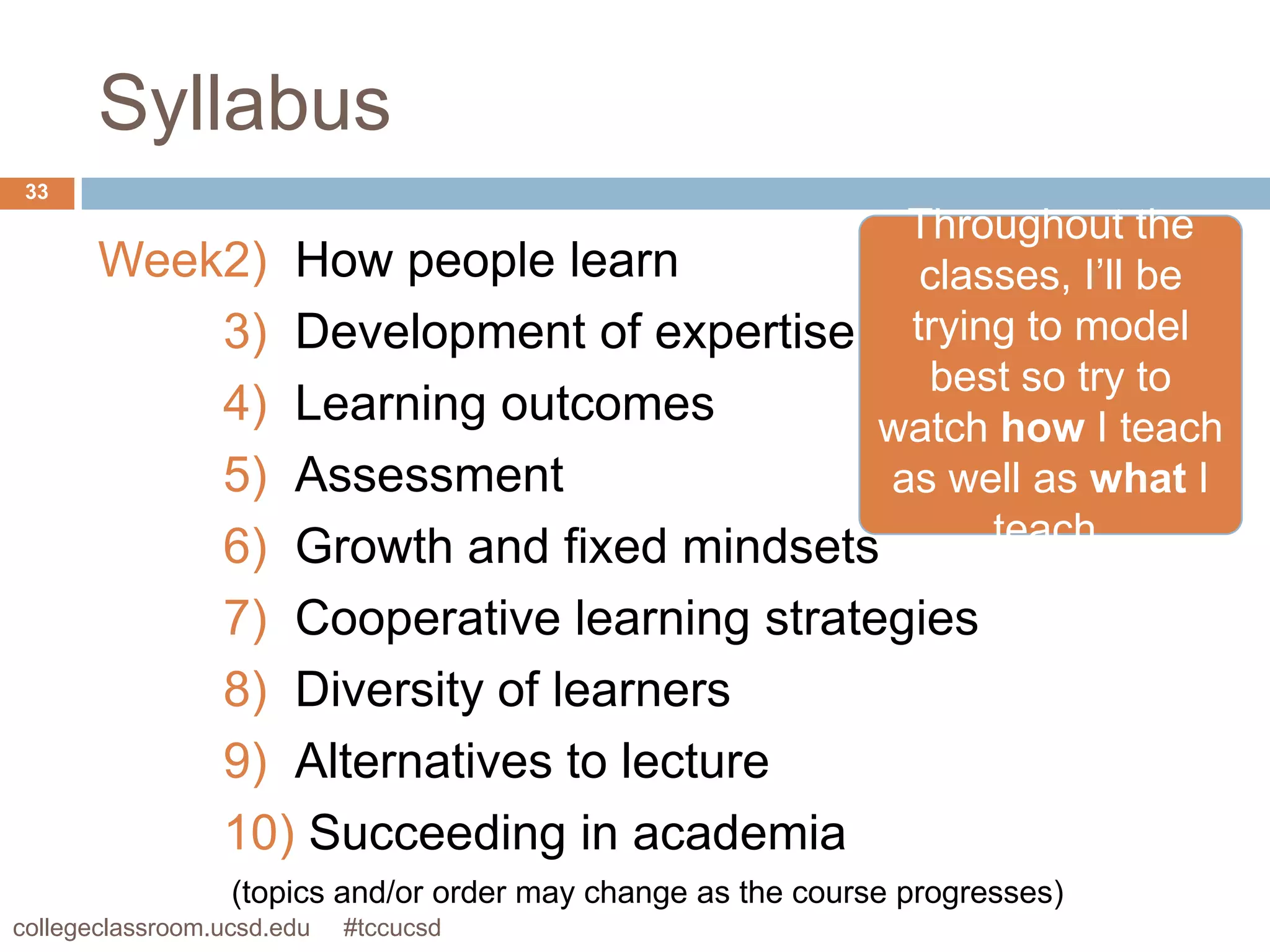 Syllabus
 33
                                                  Throughout the
       Week2)          How people learn           classes, I’ll be
           3)          Development of expertise trying to model
                                                   best so try to
           4)          Learning outcomes        watch how I teach
           5)          Assessment                as well as what I
           6)          Growth and fixed mindsets      teach.

           7) Cooperative learning strategies
           8) Diversity of learners
           9) Alternatives to lecture
           10) Succeeding in academia
                  (topics and/or order may change as the course progresses)
collegeclassroom.ucsd.edu   #tccucsd
 