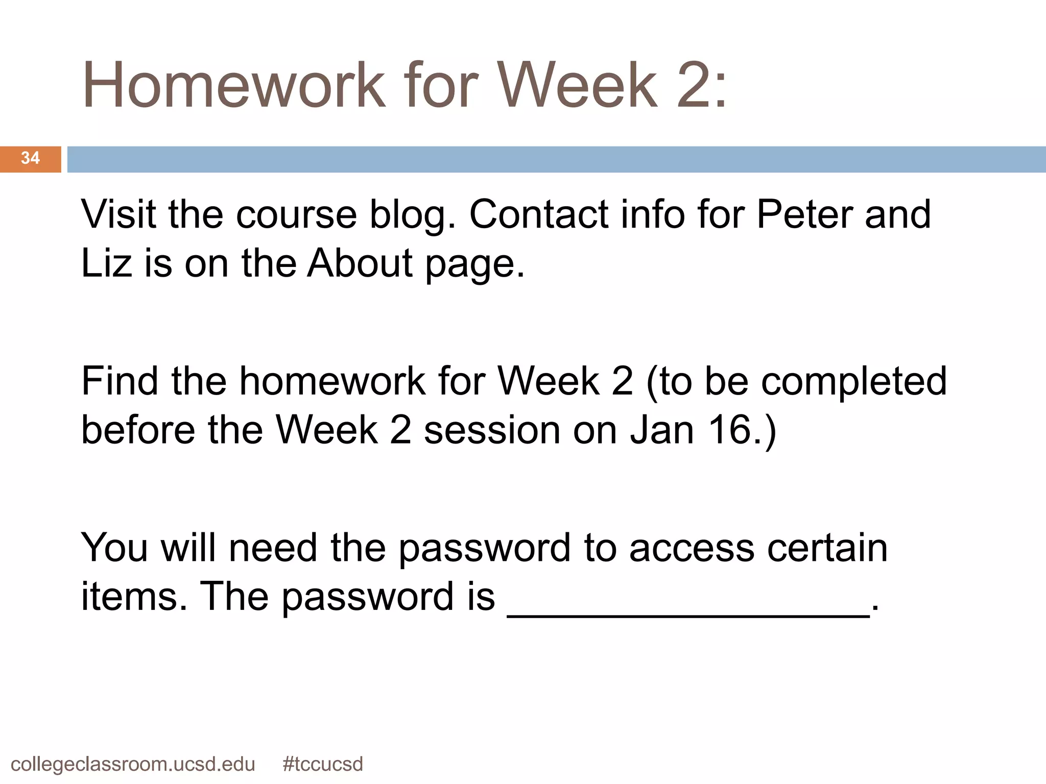 Homework for Week 2:
 34


       Visit the course blog. Contact info for Peter and
       Liz is on the About page.

       Find the homework for Week 2 (to be completed
       before the Week 2 session on Jan 16.)

       You will need the password to access certain
       items. The password is ________________.


collegeclassroom.ucsd.edu   #tccucsd
 