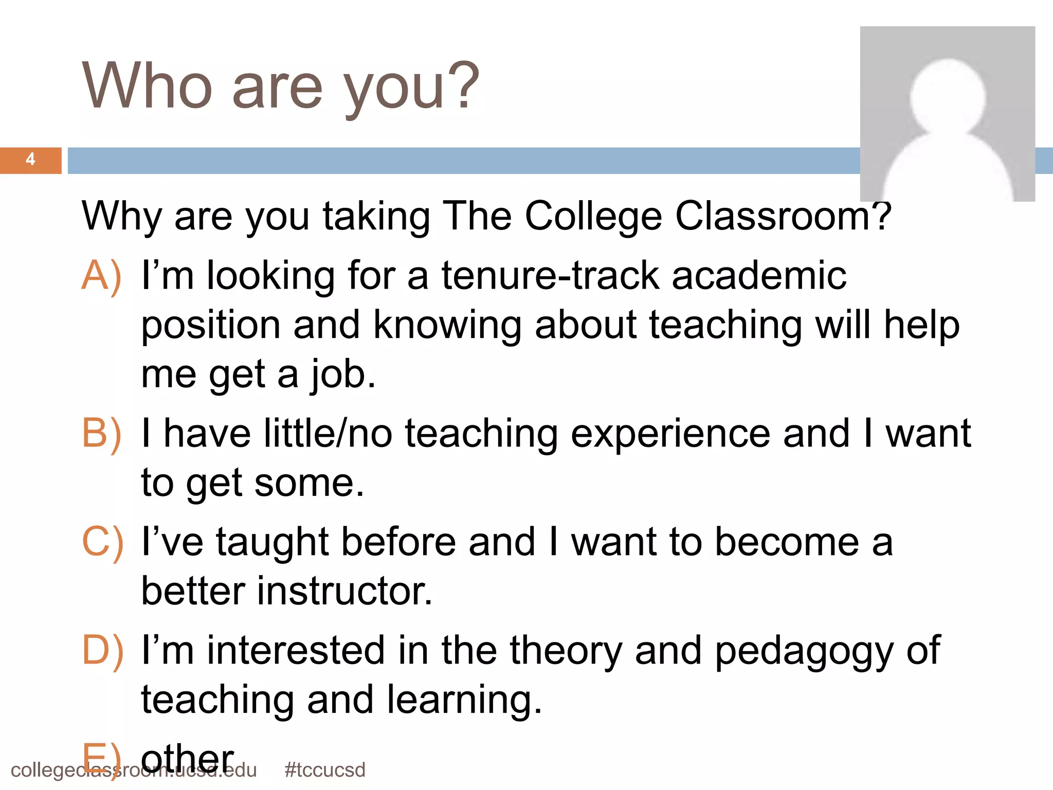 Who are you?
4


        Why are you taking The College Classroom?
        A) I’m looking for a tenure-track academic
              position and knowing about teaching will help
              me get a job.
        B) I have little/no teaching experience and I want
              to get some.
        C) I’ve taught before and I want to become a
              better instructor.
        D) I’m interested in the theory and pedagogy of
              teaching and learning.
        E) other
collegeclassroom.ucsd.edu #tccucsd
 