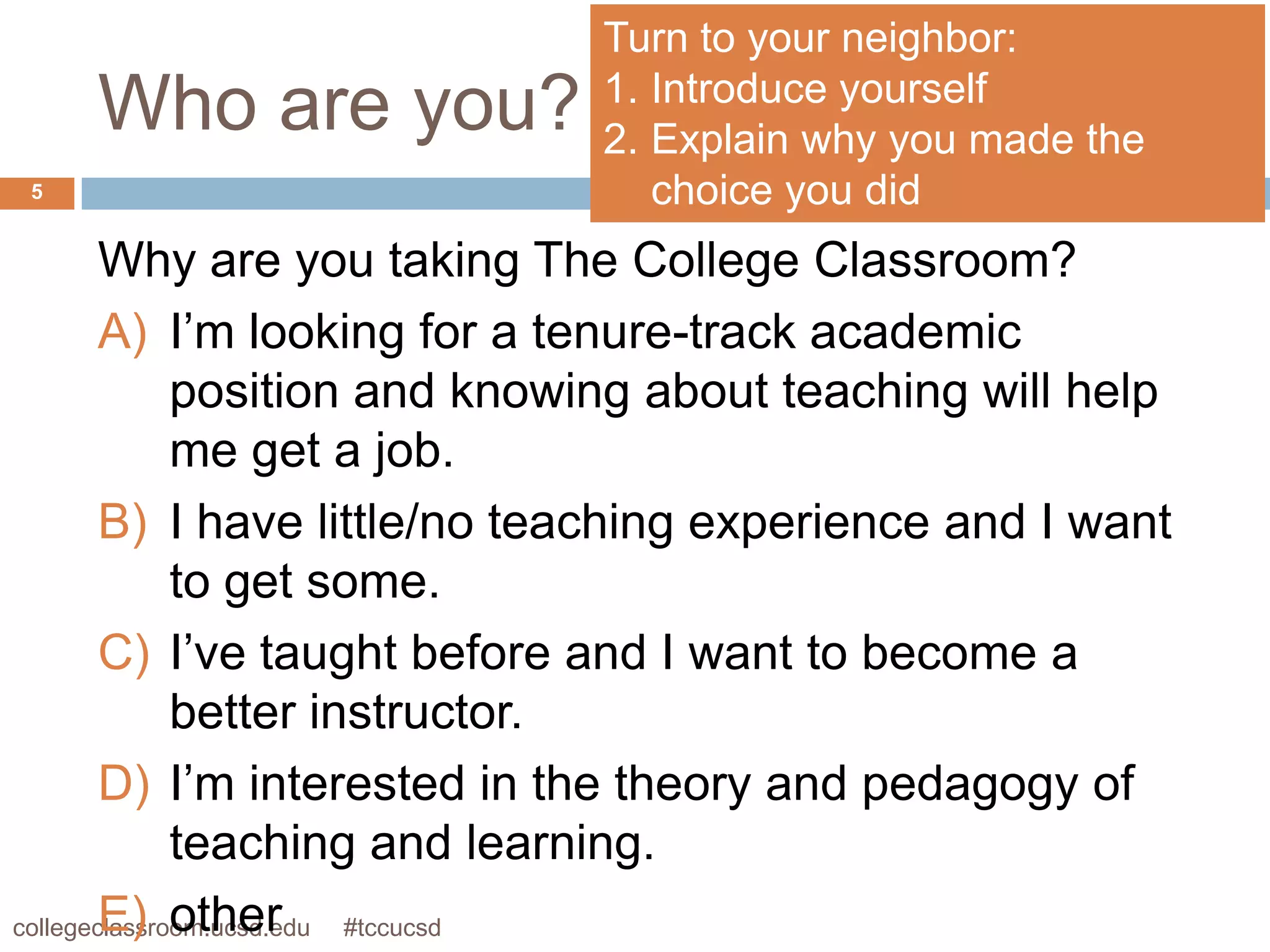 Turn to your neighbor:
                              1. Introduce yourself
    Who are you?              2. Explain why you made the
5                                choice you did
        Why are you taking The College Classroom?
        A) I’m looking for a tenure-track academic
              position and knowing about teaching will help
              me get a job.
        B) I have little/no teaching experience and I want
              to get some.
        C) I’ve taught before and I want to become a
              better instructor.
        D) I’m interested in the theory and pedagogy of
              teaching and learning.
        E) other
collegeclassroom.ucsd.edu #tccucsd
 