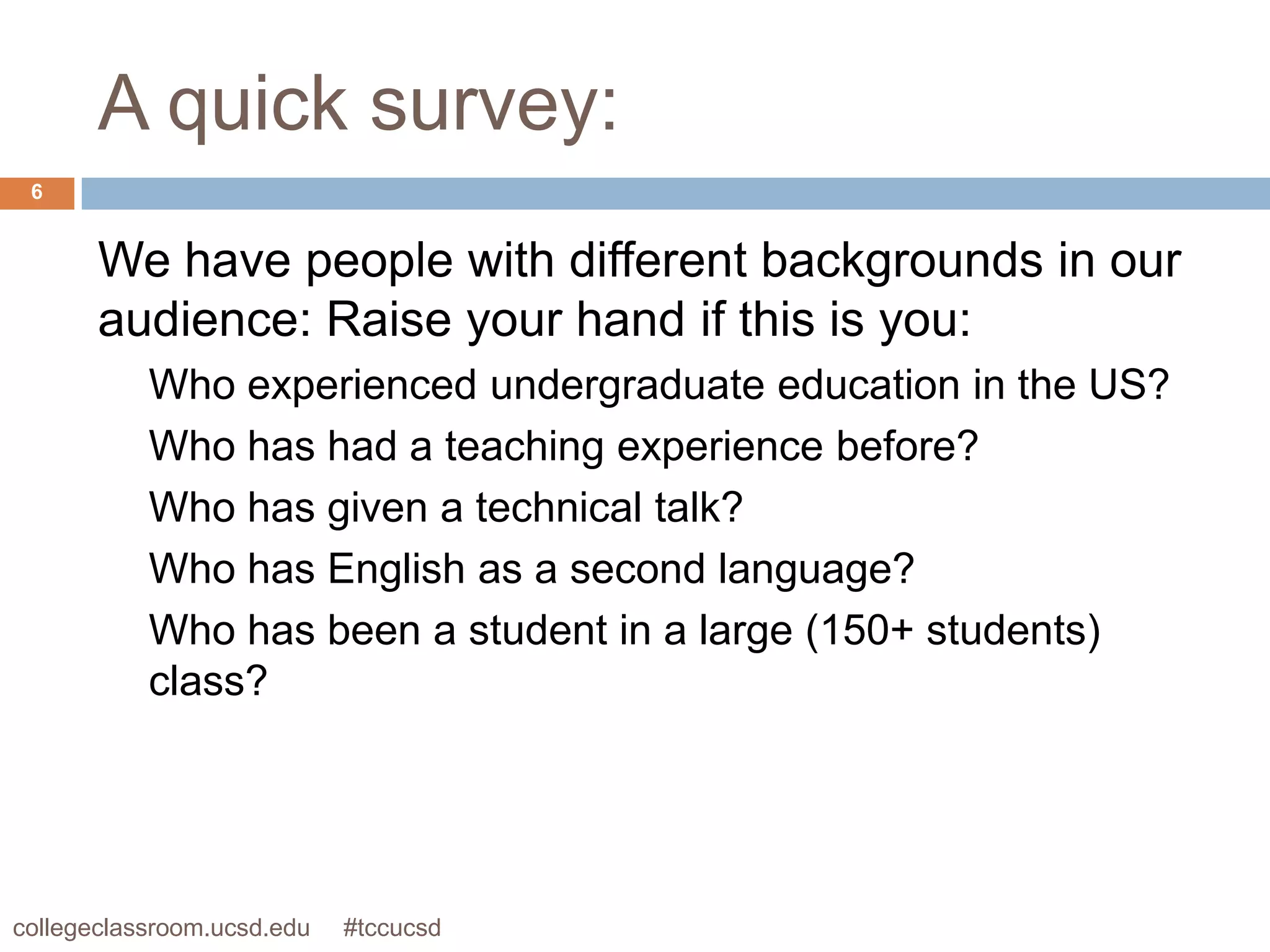 A quick survey:
 6


       We have people with different backgrounds in our
       audience: Raise your hand if this is you:
           Who experienced undergraduate education in the US?
           Who has had a teaching experience before?
           Who has given a technical talk?
           Who has English as a second language?
           Who has been a student in a large (150+ students)
           class?




collegeclassroom.ucsd.edu   #tccucsd
 