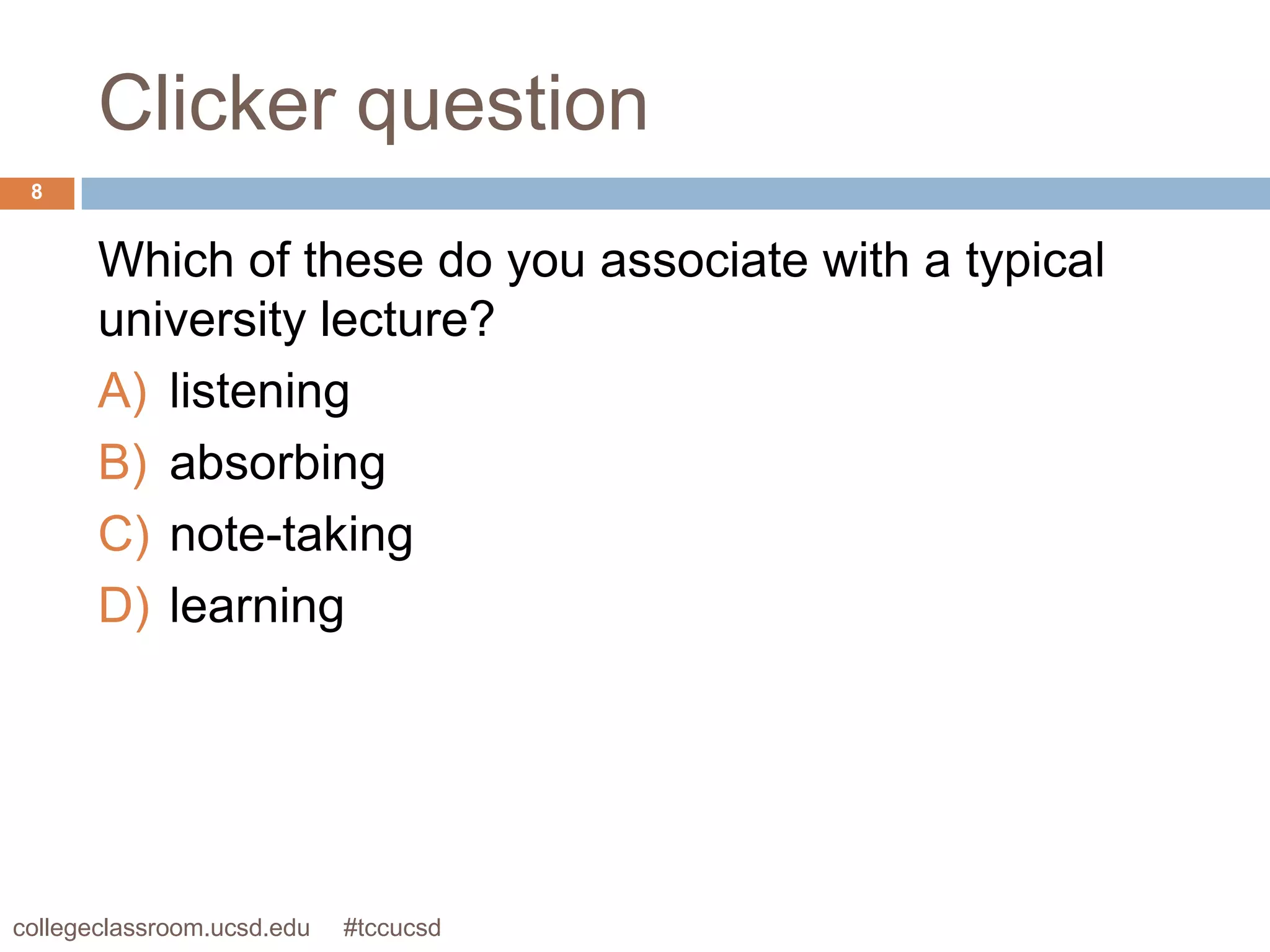 Clicker question
 8


       Which of these do you associate with a typical
       university lecture?
       A) listening
       B) absorbing
       C) note-taking
       D) learning




collegeclassroom.ucsd.edu   #tccucsd
 