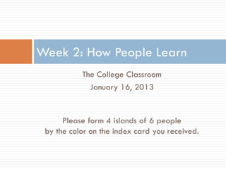 Week 2: How People Learn
           The College Classroom
             January 16, 2013


      Please form 4 islands of 6 people
 by the color on the index card you received.
 