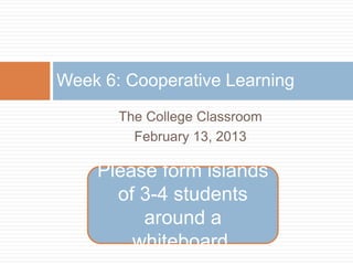 Week 6: Cooperative Learning
       The College Classroom
         February 13, 2013

    Please form islands
      of 3-4 students
         around a
        whiteboard.
 