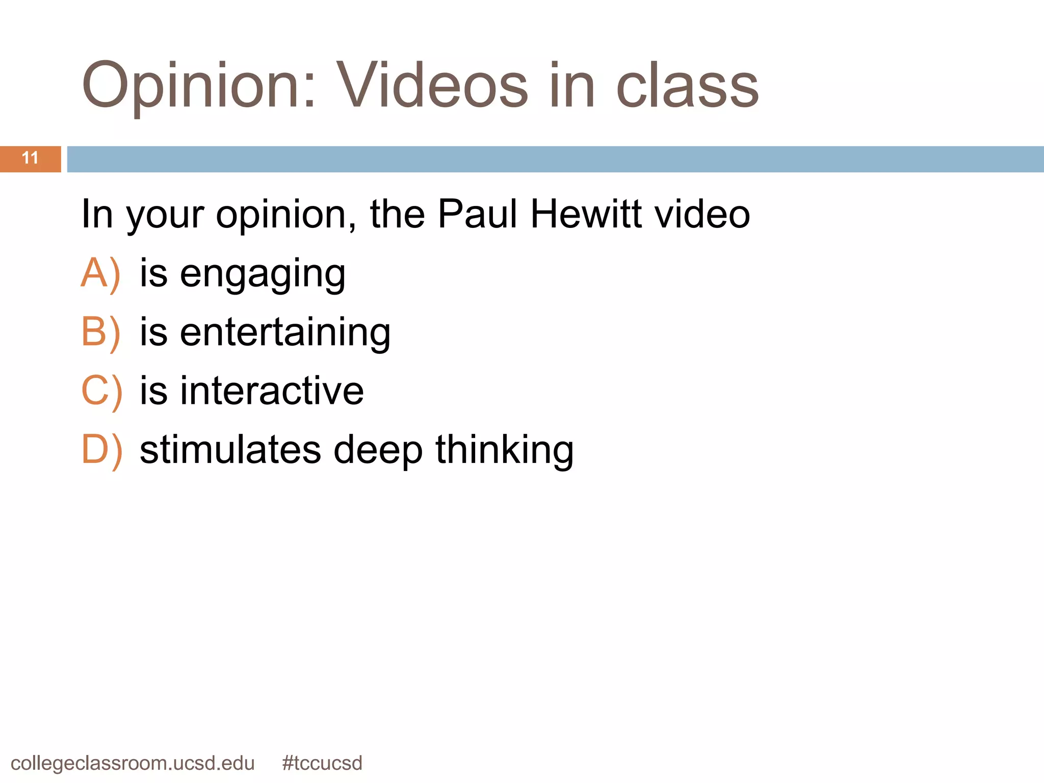 Opinion: Videos in class
 11


       In your opinion, the Paul Hewitt video
       A) is engaging
       B) is entertaining
       C) is interactive
       D) stimulates deep thinking




collegeclassroom.ucsd.edu   #tccucsd
 