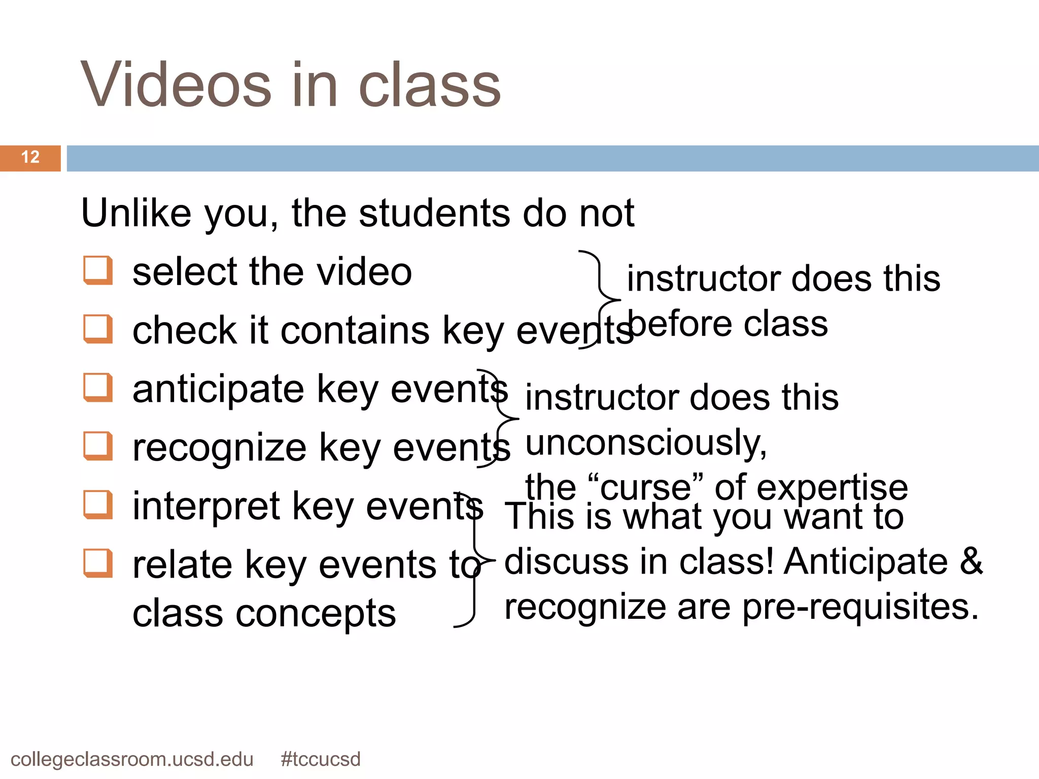 Videos in class
 12


       Unlike you, the students do not
        select the video             instructor does this
        check it contains key events before class
        anticipate key events instructor does this
        recognize key events unconsciously,
                                the “curse” of expertise
        interpret key events This is what you want to
        relate key events to discuss in class! Anticipate &
         class concepts        recognize are pre-requisites.


collegeclassroom.ucsd.edu   #tccucsd
 