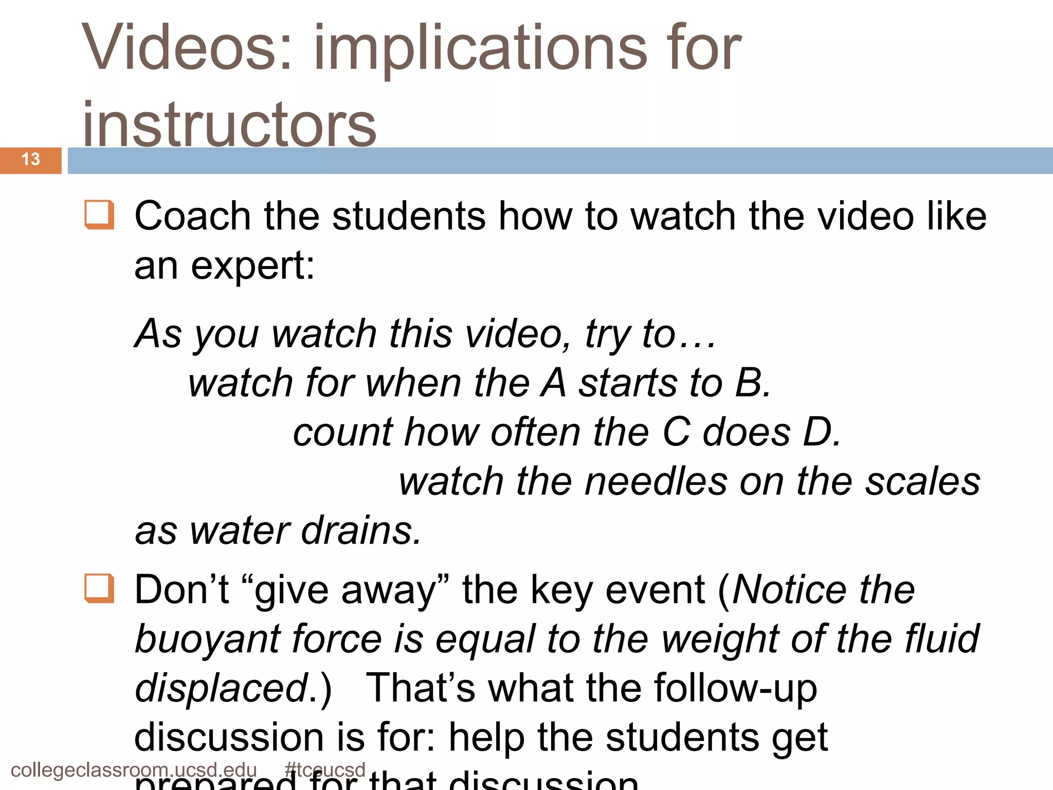 Videos: implications for
 13
       instructors
        Coach the students how to watch the video like
         an expert:
         As you watch this video, try to…
            watch for when the A starts to B.
                  count how often the C does D.
                        watch the needles on the scales
         as water drains.
        Don’t “give away” the key event (Notice the
         buoyant force is equal to the weight of the fluid
         displaced.) That’s what the follow-up
         discussion is for: help the students get
collegeclassroom.ucsd.edu   #tccucsd
 
