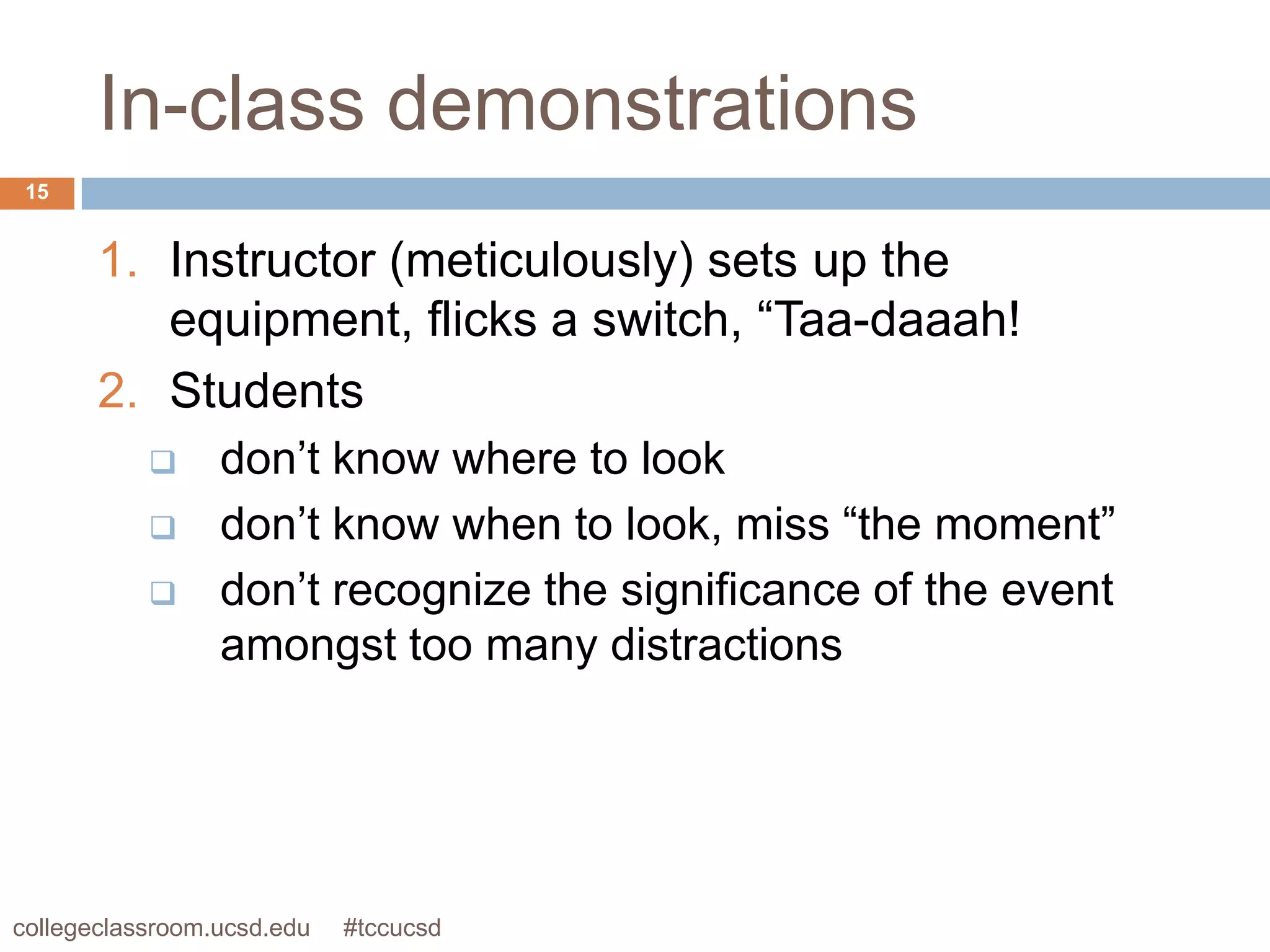 In-class demonstrations
 15


       1. Instructor (meticulously) sets up the
          equipment, flicks a switch, “Taa-daaah!
       2. Students
                don’t know where to look
                don’t know when to look, miss “the moment”
                don’t recognize the significance of the event
                 amongst too many distractions




collegeclassroom.ucsd.edu   #tccucsd
 