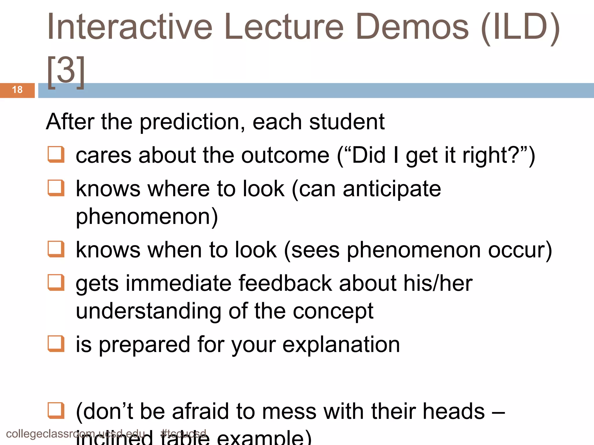 Interactive Lecture Demos (ILD)
 18
       [3]
       After the prediction, each student
        cares about the outcome (“Did I get it right?”)
        knows where to look (can anticipate
          phenomenon)
        knows when to look (sees phenomenon occur)
        gets immediate feedback about his/her
          understanding of the concept
        is prepared for your explanation

        (don’t be afraid to mess with their heads –
collegeclassroom.ucsd.edu   #tccucsd
 