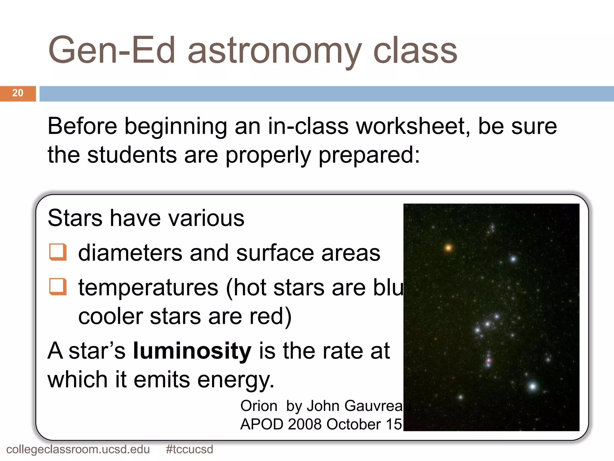 Gen-Ed astronomy class
 20


       Before beginning an in-class worksheet, be sure
       the students are properly prepared:

       Stars have various
        diameters and surface areas
        temperatures (hot stars are blue,
          cooler stars are red)
       A star’s luminosity is the rate at
       which it emits energy.
                                       Orion by John Gauvreau
                                       APOD 2008 October 15
collegeclassroom.ucsd.edu   #tccucsd
 