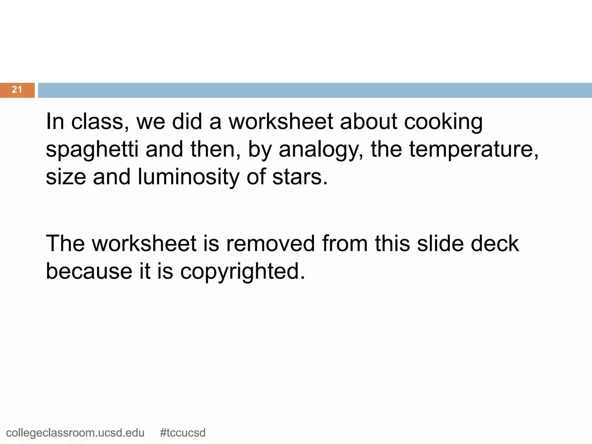 21


       In class, we did a worksheet about cooking
       spaghetti and then, by analogy, the temperature,
       size and luminosity of stars.

       The worksheet is removed from this slide deck
       because it is copyrighted.




collegeclassroom.ucsd.edu   #tccucsd
 