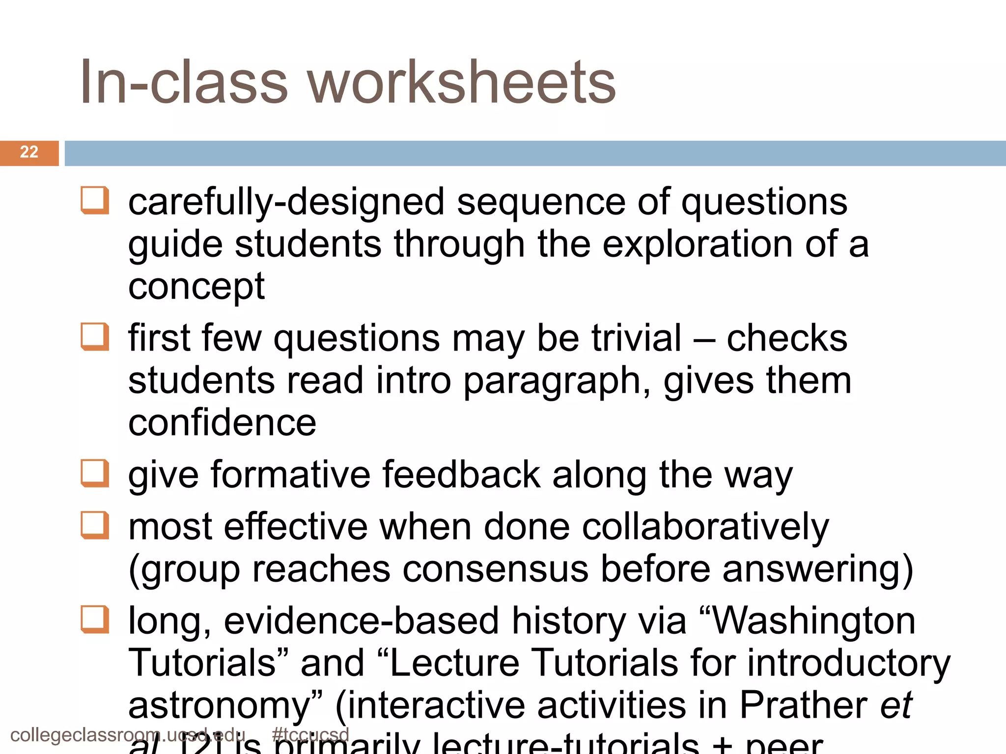 In-class worksheets
 22


        carefully-designed sequence of questions
         guide students through the exploration of a
         concept
        first few questions may be trivial – checks
         students read intro paragraph, gives them
         confidence
        give formative feedback along the way
        most effective when done collaboratively
         (group reaches consensus before answering)
        long, evidence-based history via “Washington
         Tutorials” and “Lecture Tutorials for introductory
         astronomy” (interactive activities in Prather et
collegeclassroom.ucsd.edu   #tccucsd
 