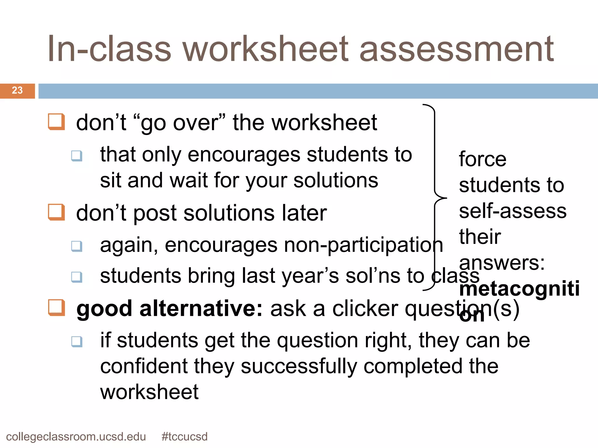 In-class worksheet assessment
 23


        don’t “go over” the worksheet
               that only encourages students to  force
                sit and wait for your solutions   students to
        don’t post solutions later               self-assess
         again, encourages non-participation
                                                  their
                                                  answers:
         students bring last year’s sol’ns to class
                                                  metacogniti
        good alternative: ask a clicker question(s)
                                                  on
         if students get the question right, they can be
           confident they successfully completed the
           worksheet
collegeclassroom.ucsd.edu   #tccucsd
 