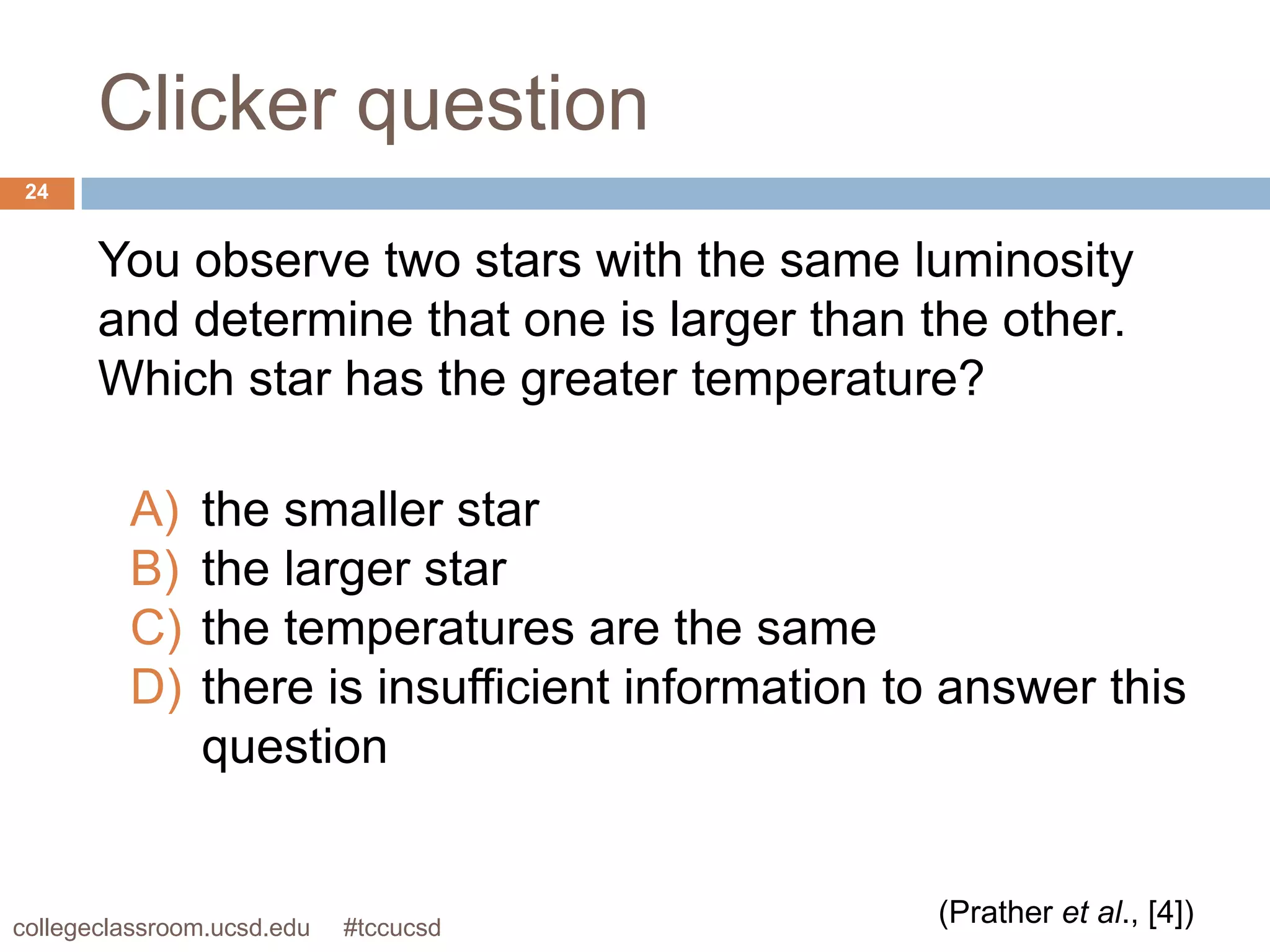 Clicker question
 24


       You observe two stars with the same luminosity
       and determine that one is larger than the other.
       Which star has the greater temperature?

         A)    the smaller star
         B)    the larger star
         C)    the temperatures are the same
         D)    there is insufficient information to answer this
               question


collegeclassroom.ucsd.edu   #tccucsd
                                                  (Prather et al., [4])
 