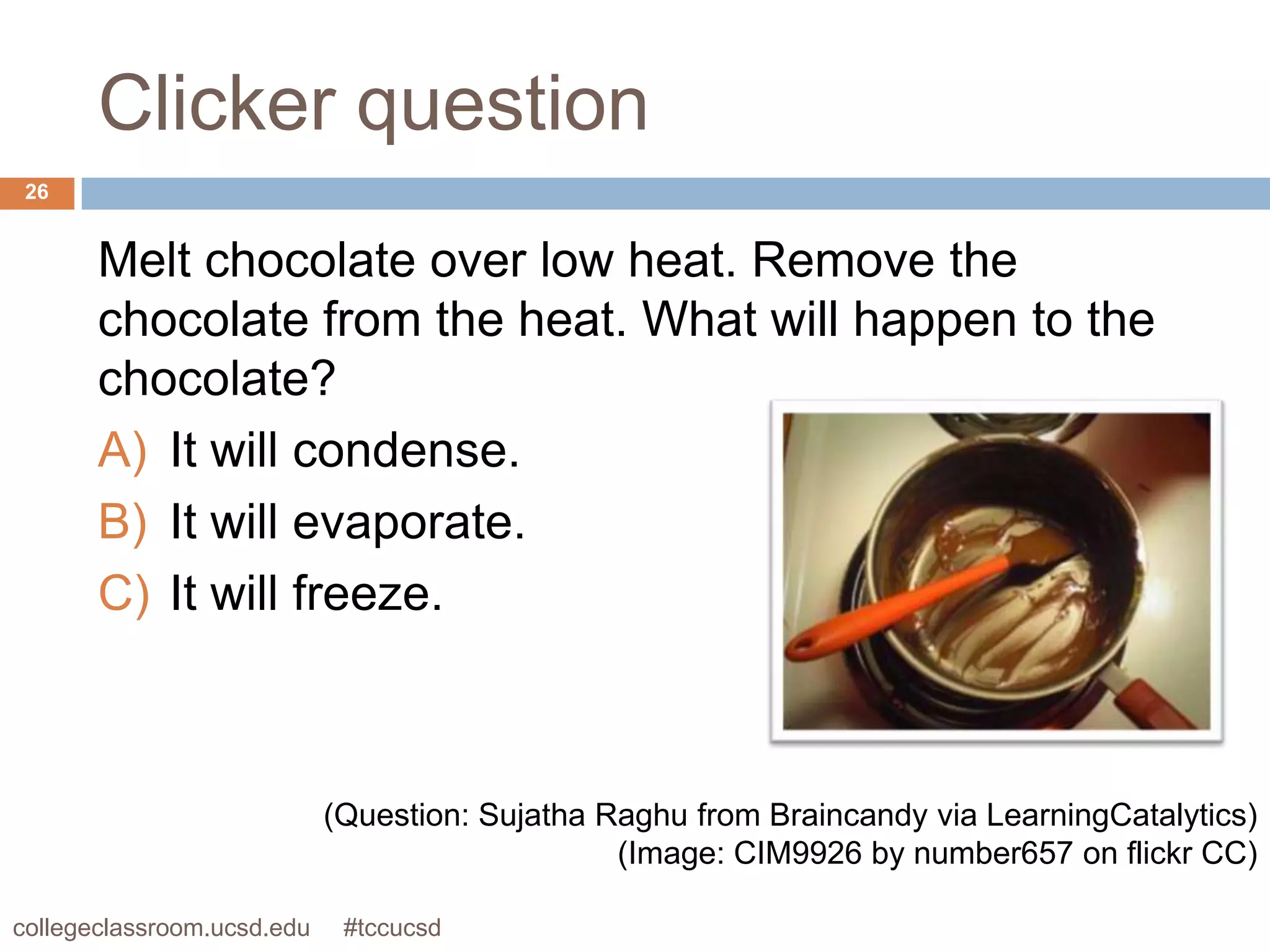 Clicker question
 26


       Melt chocolate over low heat. Remove the
       chocolate from the heat. What will happen to the
       chocolate?
       A) It will condense.
       B) It will evaporate.
       C) It will freeze.



                            (Question: Sujatha Raghu from Braincandy via LearningCatalytics)
                                                (Image: CIM9926 by number657 on flickr CC)

collegeclassroom.ucsd.edu    #tccucsd
 