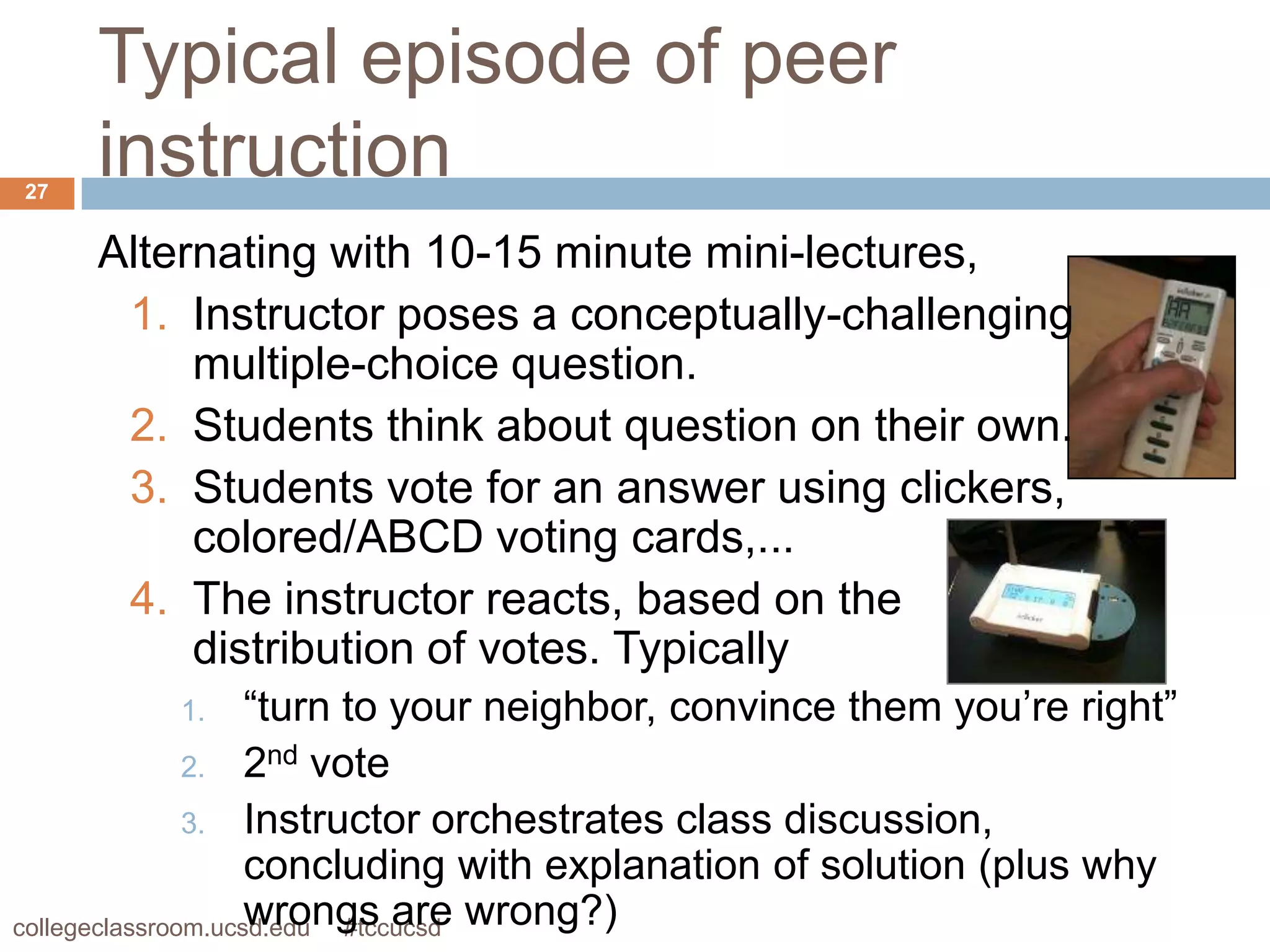 Typical episode of peer
27
     instruction
     Alternating with 10-15 minute mini-lectures,
      1. Instructor poses a conceptually-challenging
          multiple-choice question.
      2. Students think about question on their own.
      3. Students vote for an answer using clickers,
          colored/ABCD voting cards,...
      4. The instructor reacts, based on the
          distribution of votes. Typically
          1.        “turn to your neighbor, convince them you’re right”
               2. 2nd vote
               3. Instructor orchestrates class discussion,
                    concluding with explanation of solution (plus why
collegeclassroom.ucsd.edu #tccucsd wrong?)
                    wrongs are
 