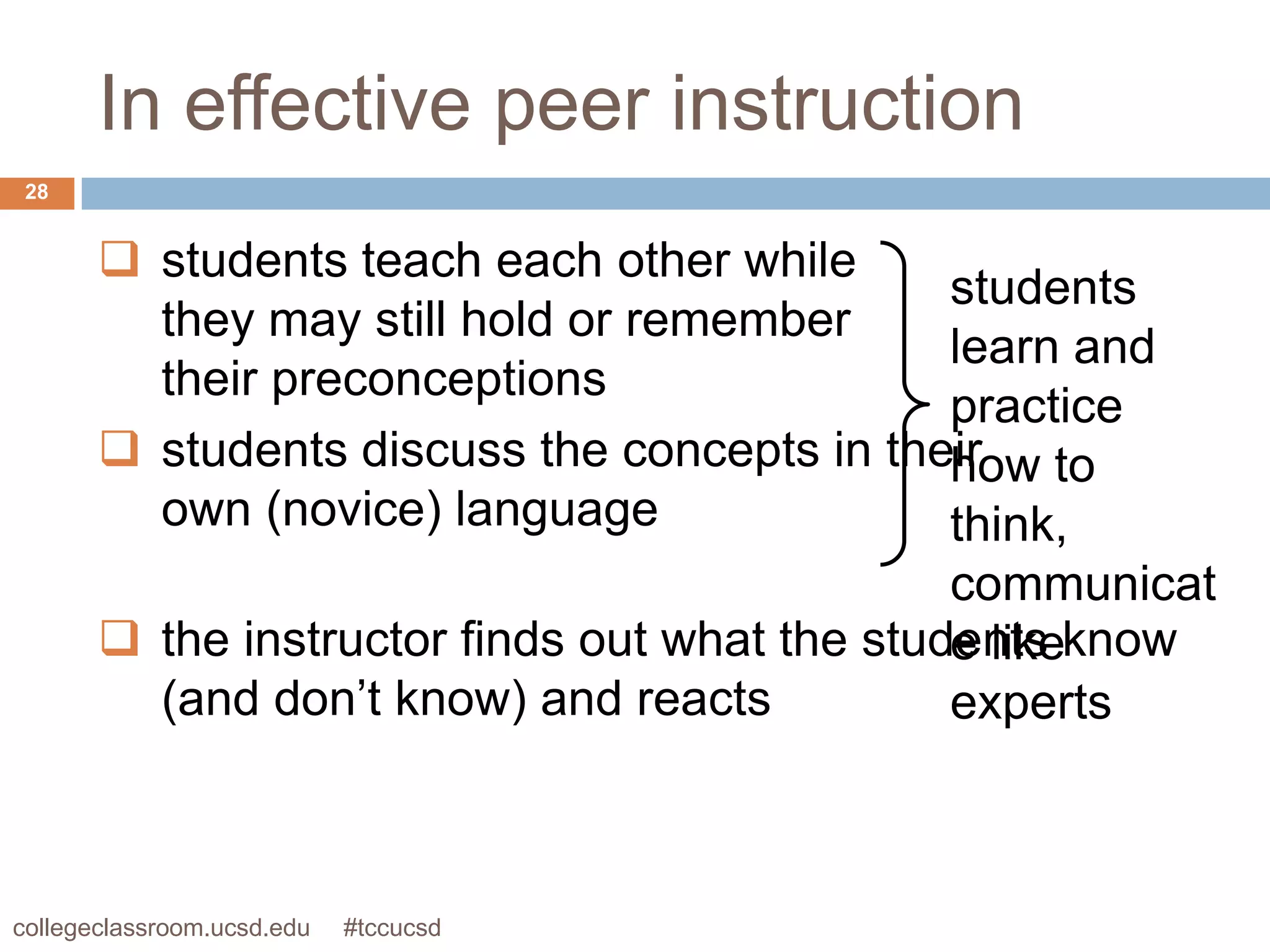 In effective peer instruction
 28


        students teach each other while
                                             students
         they may still hold or remember
                                             learn and
         their preconceptions
                                             practice
        students discuss the concepts in their to
                                             how
         own (novice) language               think,
                                               communicat
        the instructor finds out what the students know
                                               e like
         (and don’t know) and reacts           experts



collegeclassroom.ucsd.edu   #tccucsd
 