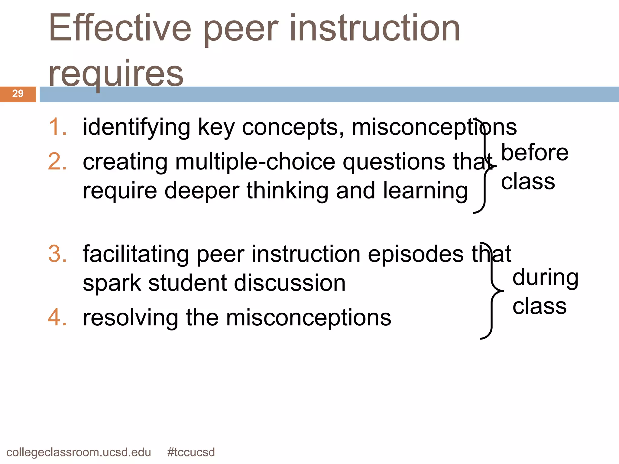 Effective peer instruction
 29
       requires
       1. identifying key concepts, misconceptions
       2. creating multiple-choice questions that before
          require deeper thinking and learning class

       3. facilitating peer instruction episodes that
          spark student discussion                    during
       4. resolving the misconceptions                class




collegeclassroom.ucsd.edu   #tccucsd
 