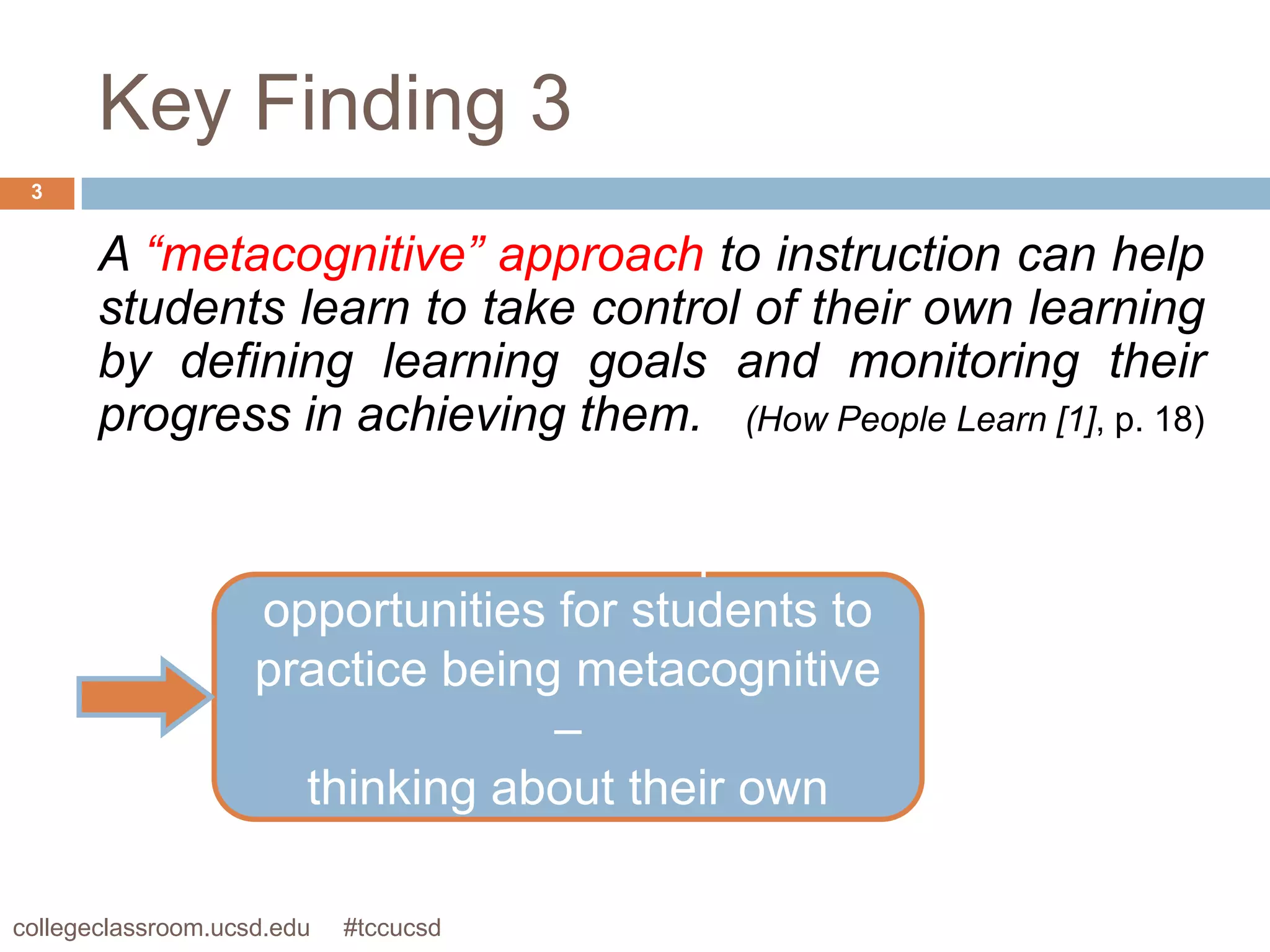 Key Finding 3
 3


       A “metacognitive” approach to instruction can help
       students learn to take control of their own learning
       by defining learning goals and monitoring their
       progress in achieving them. (How People Learn [1], p. 18)

                     Instructors need to provide
                    opportunities for students to
                    practice being metacognitive
                                   –
                       thinking about their own
                               thinking
collegeclassroom.ucsd.edu   #tccucsd
 