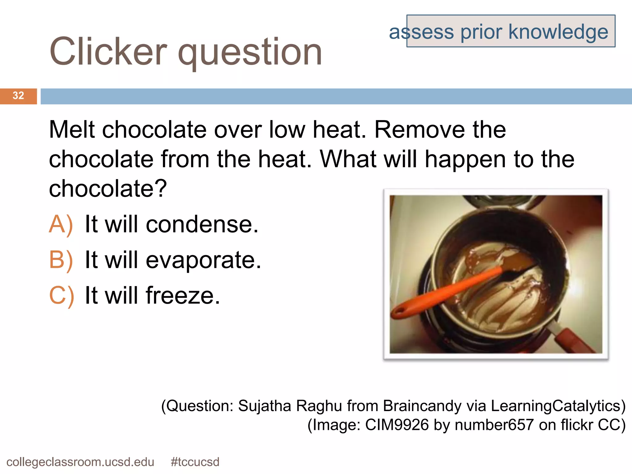assess prior knowledge
       Clicker question
 32


       Melt chocolate over low heat. Remove the
       chocolate from the heat. What will happen to the
       chocolate?
       A) It will condense.
       B) It will evaporate.
       C) It will freeze.



                            (Question: Sujatha Raghu from Braincandy via LearningCatalytics)
                                                (Image: CIM9926 by number657 on flickr CC)

collegeclassroom.ucsd.edu    #tccucsd
 