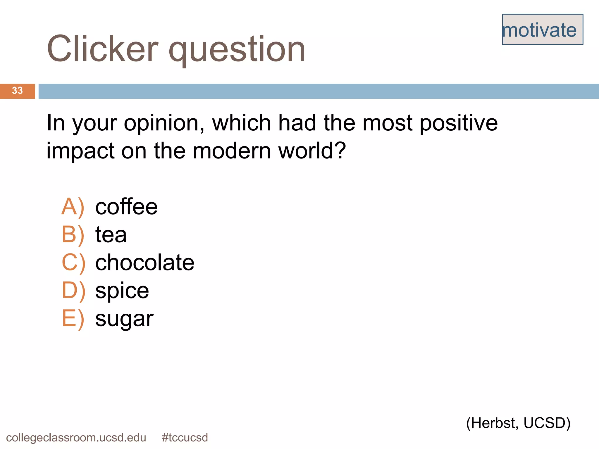 motivate
       Clicker question
 33


       In your opinion, which had the most positive
       impact on the modern world?

         A)    coffee
         B)    tea
         C)    chocolate
         D)    spice
         E)    sugar



                                               (Herbst, UCSD)
collegeclassroom.ucsd.edu   #tccucsd
 
