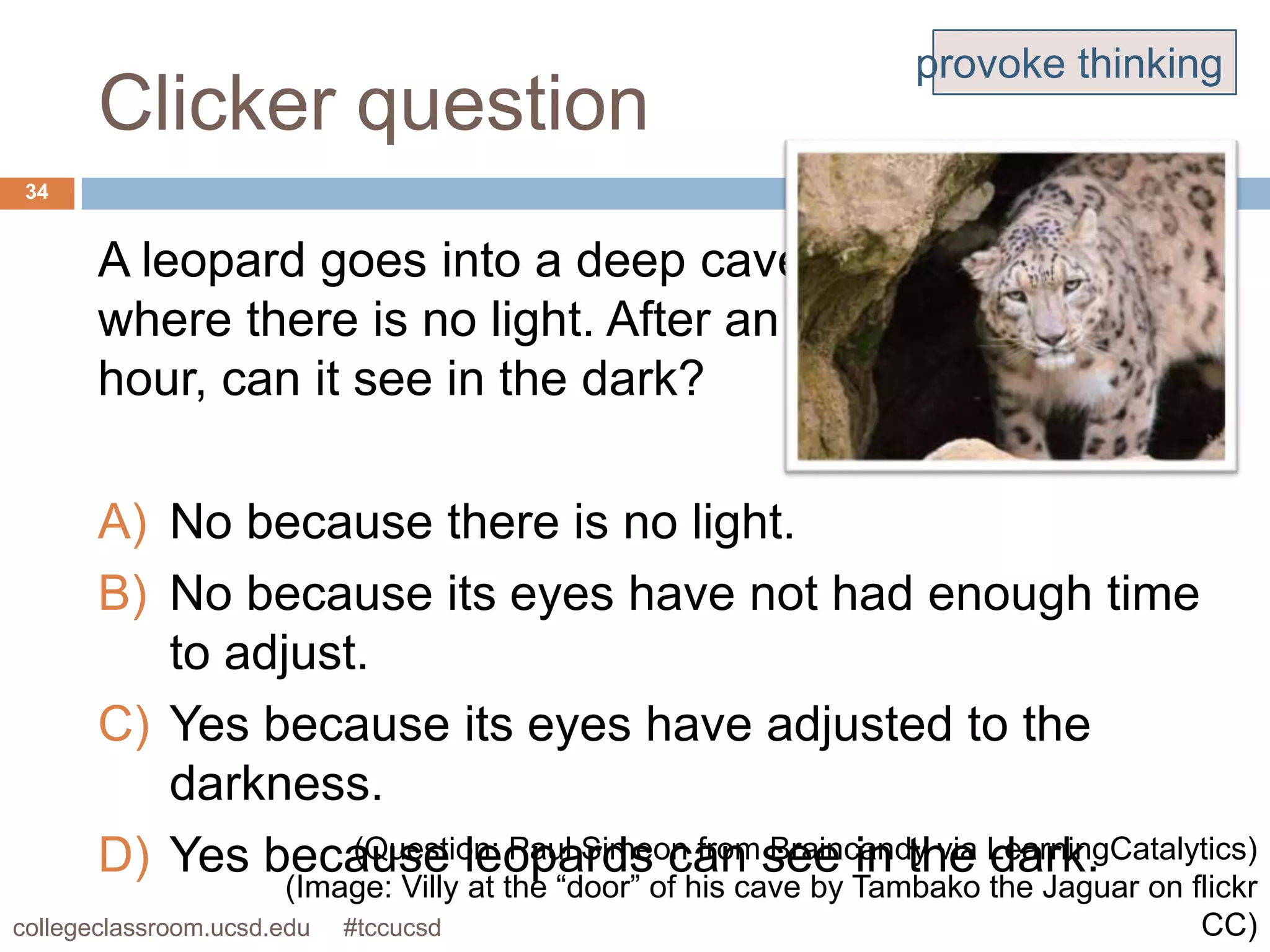 provoke thinking
      Clicker question
34


      A leopard goes into a deep cave
      where there is no light. After an
      hour, can it see in the dark?

      A) No because there is no light.
      B) No because its eyes have not had enough time
         to adjust.
      C) Yes because its eyes have adjusted to the
         darkness.
      D) Yes because leopards can see in the LearningCatalytics)
                  (Question: Paul Simeon from Braincandy via dark.
                       (Image: Villy at the “door” of his cave by Tambako the Jaguar on flickr
collegeclassroom.ucsd.edu #tccucsd                                                       CC)
 
