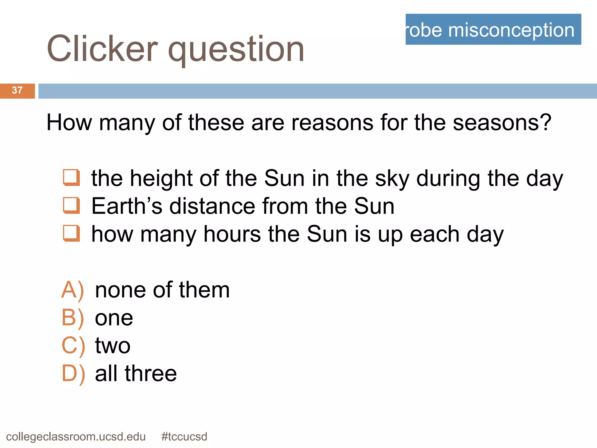 probe misconception
       Clicker question
 37


       How many of these are reasons for the seasons?

          the height of the Sun in the sky during the day
          Earth’s distance from the Sun
          how many hours the Sun is up each day

         A)    none of them
         B)    one
         C)    two
         D)    all three

collegeclassroom.ucsd.edu   #tccucsd
 