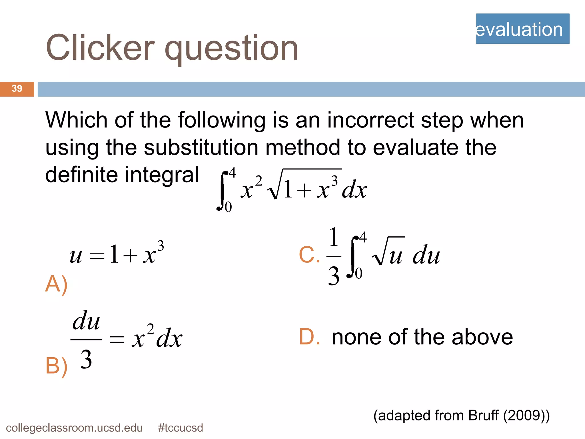 evaluation
       Clicker question
 39


       Which of the following is an incorrect step when
       using the substitution method to evaluate the
       definite integral 4 2         3
                                               x   1 x dx
                                           0

                                3                      1   4
            u 1 x                                   C.           u du
       A)                                              3   0


         du                 2
                       x dx                         D. none of the above
       B) 3

                                                               (adapted from Bruff (2009))
collegeclassroom.ucsd.edu       #tccucsd
 