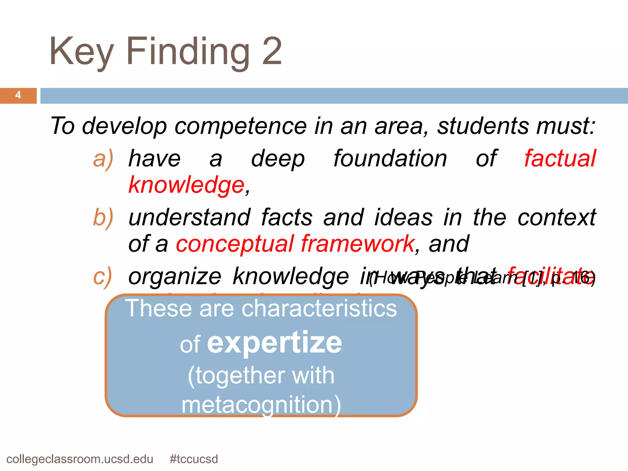 Key Finding 2
 4


       To develop competence in an area, students must:
           a) have a deep foundation of factual
              knowledge,
           b) understand facts and ideas in the context
              of a conceptual framework, and
           c) organize knowledge in ways that facilitate
                                      (How People Learn [1], p. 16)
              retrieval and application.
              These are characteristics
                    of expertize
                     (together with
                    metacognition)

collegeclassroom.ucsd.edu   #tccucsd
 