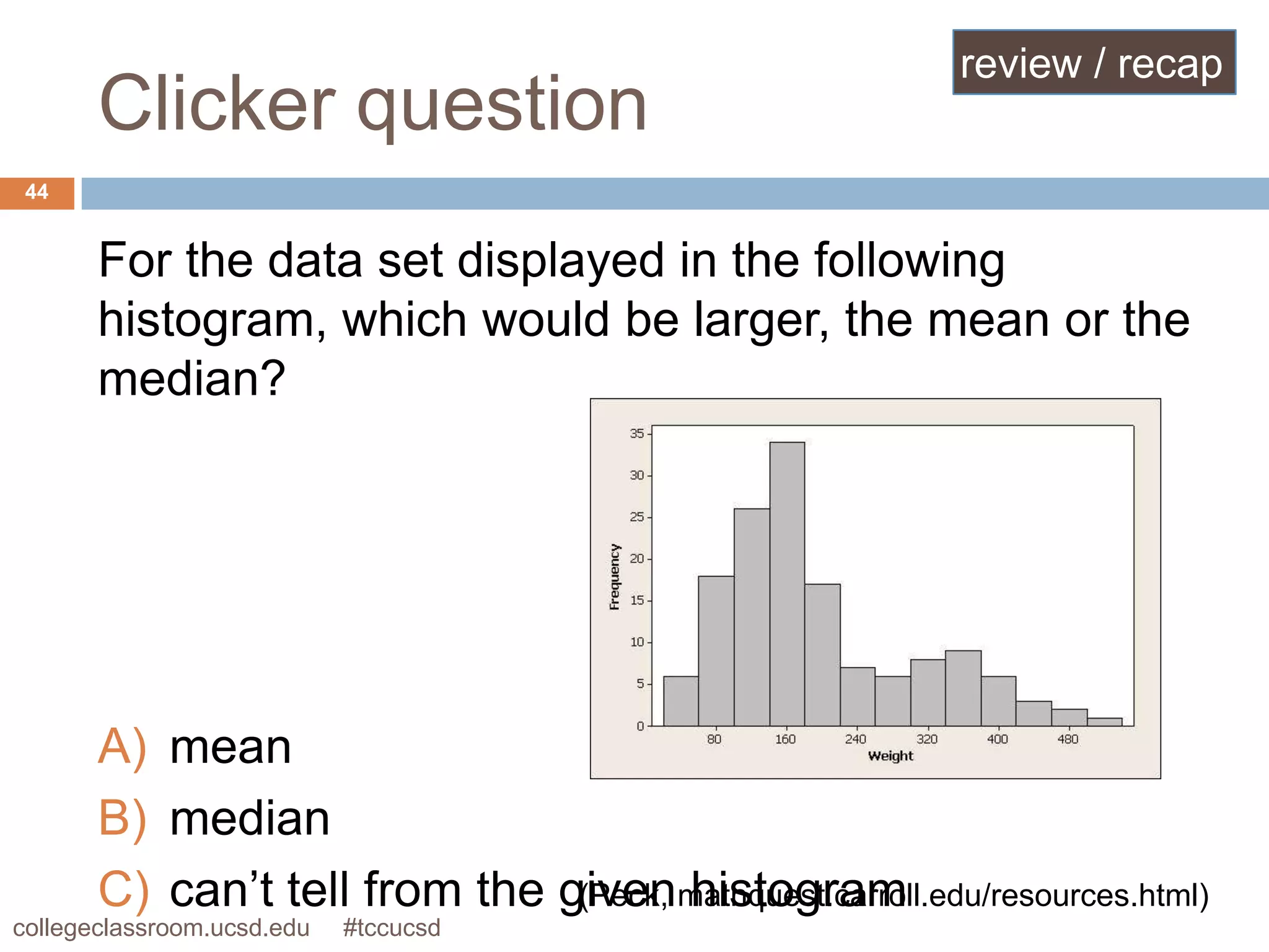 review / recap
       Clicker question
 44


       For the data set displayed in the following
       histogram, which would be larger, the mean or the
       median?




       A) mean
       B) median
       C) can’t tell from the givenmathquest.carroll.edu/resources.html)
                               (Peck, histogram
collegeclassroom.ucsd.edu   #tccucsd
 