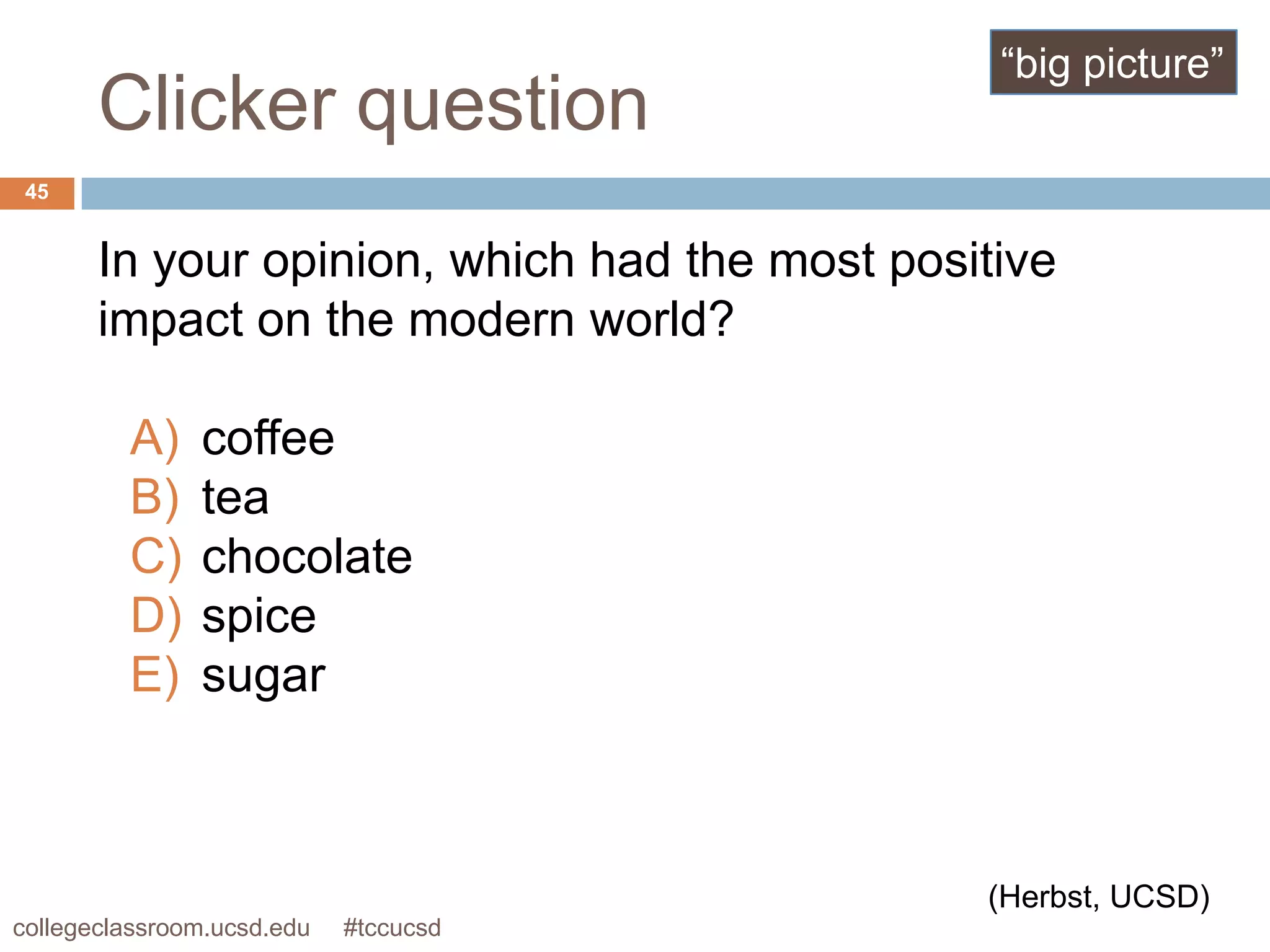“big picture”
       Clicker question
 45


       In your opinion, which had the most positive
       impact on the modern world?

         A)    coffee
         B)    tea
         C)    chocolate
         D)    spice
         E)    sugar



                                               (Herbst, UCSD)
collegeclassroom.ucsd.edu   #tccucsd
 