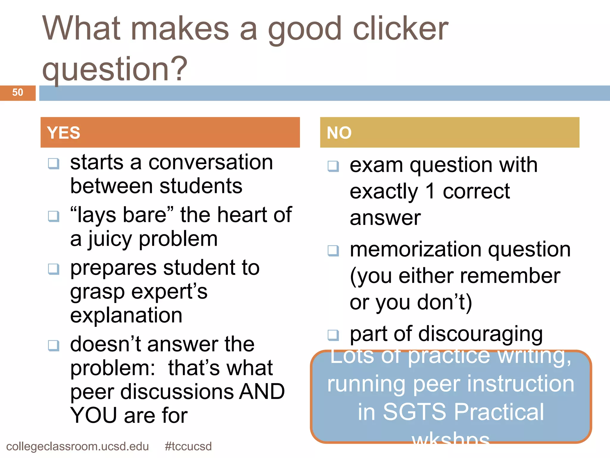 What makes a good clicker
 50
      question?
       YES                             NO
          starts a conversation        exam question with
           between students              exactly 1 correct
          “lays bare” the heart of      answer
           a juicy problem              memorization question
          prepares student to           (you either remember
           grasp expert’s                or you don’t)
           explanation
                                        part of discouraging
          doesn’t answer the
                                       Lots of practice writing,
                                         lecture-quiz-lecture-
           problem: that’s what
           peer discussions AND        running peer instruction
                                         quiz-lecture... cycle
           YOU are for                      in SGTS Practical
collegeclassroom.ucsd.edu   #tccucsd             wkshps
 