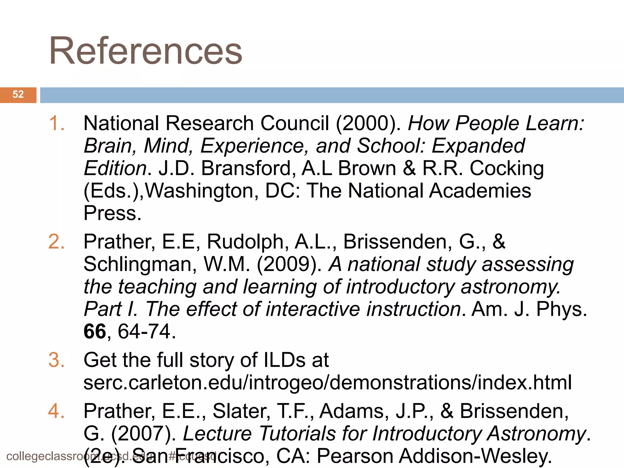 References
52


        1. National Research Council (2000). How People Learn:
              Brain, Mind, Experience, and School: Expanded
              Edition. J.D. Bransford, A.L Brown & R.R. Cocking
              (Eds.),Washington, DC: The National Academies
              Press.
        2. Prather, E.E, Rudolph, A.L., Brissenden, G., &
              Schlingman, W.M. (2009). A national study assessing
              the teaching and learning of introductory astronomy.
              Part I. The effect of interactive instruction. Am. J. Phys.
              66, 64-74.
        3. Get the full story of ILDs at
              serc.carleton.edu/introgeo/demonstrations/index.html
        4. Prather, E.E., Slater, T.F., Adams, J.P., & Brissenden,
              G. (2007). Lecture Tutorials for Introductory Astronomy.
              (2e). San Francisco, CA: Pearson Addison-Wesley.
collegeclassroom.ucsd.edu #tccucsd
 