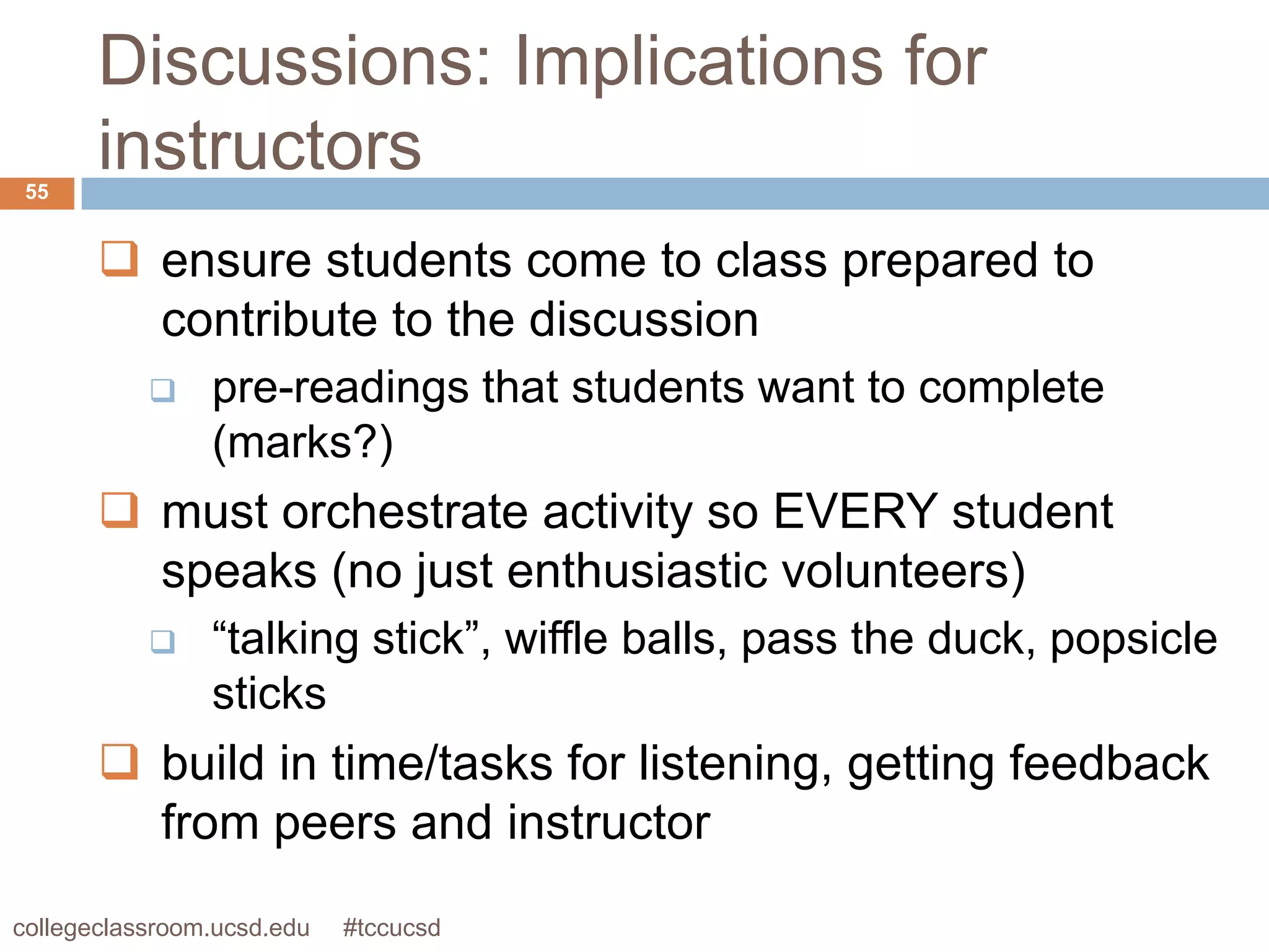 Discussions: Implications for
 55
       instructors
        ensure students come to class prepared to
         contribute to the discussion
               pre-readings that students want to complete
                (marks?)
        must orchestrate activity so EVERY student
         speaks (no just enthusiastic volunteers)
               “talking stick”, wiffle balls, pass the duck, popsicle
                sticks
        build in time/tasks for listening, getting feedback
         from peers and instructor
collegeclassroom.ucsd.edu   #tccucsd
 