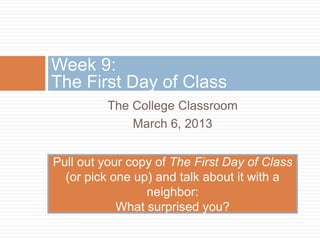 Week 9:
The First Day of Class
          The College Classroom
              March 6, 2013


Pull out your copy of The First Day of Class
  (or pick one up) and talk about it with a
                 neighbor:
            What surprised you?
 