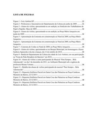 LISTA DE FIGURAS

Figura 1 - Luiz Antônio/SP ...................................................................................................... 22
Figura 2 - Professores e funcionários do Departamento de Cultura em junho de 2009. .......... 31
Figura 3 - Alunos de violino, apresentando-se em audição, no Sindicato dos Trabalhadores de
Papel e Papelão. Maio de 2009................................................................................................. 32
Figura 4 - Alunos de violino, apresentando-se em audição, na Praça Mário Junqueira em
junho de 2009. .......................................................................................................................... 32
Figura 5 - Apresentação da Camerata em comemoração ao Natal de 2009, na Praça Mário
Junqueira................................................................................................................................... 33
Figura 6 - Apresentação da Camerata em comemoração ao Natal de 2009, na Praça Mário
Junqueira................................................................................................................................... 33
Figura 7 - Camerata de Cordas no Natal de 2009, na Praça Mário Junqueira.......................... 34
Figura 8 - Alunos de violino, apresentando-se no Bosque Municipal, em homenagem a Nossa
Senhora Aparecida e dia das crianças, dia 12 de outubro de 2010. .......................................... 34
Figura 9 - Banda do Departamento de Cultura da cidade de Luiz Antônio, em sua participação
na “Festa do Peão Boiadeiro de Barretos” em 2010. ................................................................ 35
Figura 10 - Alunos de violino e canto participando do Musical “Para Sempre... Bela
Adormecida”, no dia 3 de dezembro de 2011, no Anfiteatro Municipal sob a regência da
professora Renata Vetrano........................................................................................................ 36
Figura 11 - Detalhe das alunas de violino participando do musical “Para Sempre... Bela
Adormecida”. ............................................................................................................................ 36
Figura 12 - Orquestra Sinfônica Parcial em Santa Cruz das Palmeiras na Praça Condessa
Monteiro de Barros, 22/12/2011............................................................................................... 37
Figura 13 - Orquestra Sinfônica Parcial em Santa Cruz das Palmeiras na Praça Condessa
Monteiro de Barros, 22/12/2011............................................................................................... 38
Figura 14 - Orquestra Sinfônica Parcial em Santa Cruz das Palmeiras na Praça Condessa
Monteiro de Barros, 22/12/2011............................................................................................... 38
 