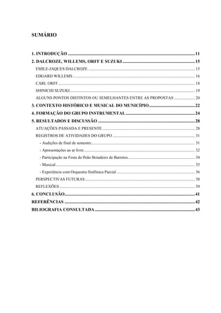 SUMÁRIO


1. INTRODUÇÃO .................................................................................................................. 11
2. DALCROZE, WILLEMS, ORFF E SUZUKI ................................................................. 15
   EMILE-JAQUES DALCROZE ........................................................................................................ 15
   EDGARD WILLEMS ....................................................................................................................... 16
   CARL ORFF ..................................................................................................................................... 18
   SHINICHI SUZUKI.......................................................................................................................... 19
   ALGUNS PONTOS DISTINTOS OU SEMELHANTES ENTRE AS PROPOSTAS .................... 20
3. CONTEXTO HISTÓRICO E MUSICAL DO MUNICÍPIO ......................................... 22
4. FORMAÇÃO DO GRUPO INSTRUMENTAL .............................................................. 24
5. RESULTADOS E DISCUSSÃO ....................................................................................... 28
   ATUAÇÕES PASSADA E PRESENTE .......................................................................................... 28
   REGISTROS DE ATIVIDADES DO GRUPO ................................................................................ 31
      - Audições de final de semestre..................................................................................................... 31
      - Apresentações ao ar livre ............................................................................................................ 32
      - Participação na Festa do Peão Boiadeiro de Barretos ................................................................. 34
      - Musical........................................................................................................................................ 35
      - Experiência com Orquestra Sinfônica Parcial ............................................................................ 36
   PERSPECTIVAS FUTURAS ........................................................................................................... 38
   REFLEXÕES .................................................................................................................................... 39
6. CONCLUSÃO..................................................................................................................... 41
REFERÊNCIAS ..................................................................................................................... 42
BILIOGRAFIA CONSULTADA .......................................................................................... 43
 