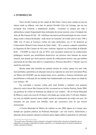 1. INTRODUÇÃO


        Nasci em São Caetano do Sul, estado de São Paulo e iniciei meus estudos na área da
música ainda na infância, com meu tio paterno Osvaldo Calvo de Camargo, que em sua
juventude fora violinista e bandolinista amador.                 Continuei os estudos por toda a
adolescência, sempre frequentando boas instituições de ensino musical, como a Fundação das
Artes de São Caetano do Sul – SP - referência nacional na profissionalização em artes visuais,
dança, teatro e música há décadas - onde iniciei na Camerata1 de Cordas entre os anos 1996 e
2000. Aos 19 anos já lecionava violino em aulas particulares, aos 21 fui professor no
Conservatório Musical Carlos Gomes de Santo André – SP e comecei a adquirir experiência
na Orquestra de São Caetano do Sul como violinista. Ingressei na Universidade de Ribeirão
Preto – UNAERP no início do ano de 2010: seria necessário instruir-me no conhecimento
pedagógico musical, que possibilitaria desenvolver um processo mais humano do ensino
musical, num projeto que inclui pessoas carentes de conhecimento técnico, mas que também
necessitam de um olhar mais afetivo e compreensivo. Precisava descobrir o “método” que iria
mantê-los motivados.
        Mesmo tendo sido orientado por grandes mestres do violino, apenas tive uma visão
mais profunda e panorâmica da educação musical ao ingressar no curso de Licenciatura Plena
em Música da UNAERP, que me proporcionou novos caminhos e forneceu ferramentas que
possibilitaram a realização de um trabalho bem fundamentado com meus alunos na cidade de
Luiz Antônio - SP.
        Fui convidado a lecionar violino pelo atual Prefeito e mediante uma proposta
plausível, resolvi deixar São Caetano do Sul e aventurar-me no Interior Paulista. Desde 2009,
sou professor de violino da Prefeitura da cidade de Luiz Antônio – SP, na Escola Municipal
de Música e conto com cerca de 20 alunos, com idades que variam entre 5 e 60 anos. Deparei-
me com um trabalho pioneiro numa cidade carente de instrumentos de cordas com arco. No
momento em que assumi este trabalho, senti que necessitava mais do que técnica
instrumental.
        A Escola Municipal de Música foi reaberta no ano 2009, depois de 4 longos anos
fechada por questões políticas da Prefeitura Municipal - por esse motivo, infelizmente, a
aplicação desses projetos educativos/culturais pelos órgãos públicos aparentam ter sobretudo,

1
 De acordo com o Dicionário Aulete, camerata é um grupo musical seleto e de poucos integrantes que se
especializa em executar composições de gênero específico, ou a chamada música de câmara (camerata de
violões; camerata de flautas).

                                                                                                        11
 