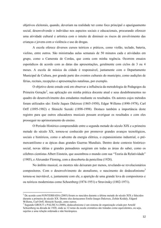 objetivos eleitorais, quando, deveriam na realidade ter como foco principal o apaziguamento
social, desenvolvendo o indivíduo nos aspectos sociais e educacionais, procurando oferecer
uma atividade cultural e artística com o intuito de diminuir os riscos de envolvimento das
crianças e jovens com a violência e uso de drogas.
        A escola oferece diversos cursos teóricos e práticos, como violão, teclado, bateria,
violino, entre outros. São ministradas aulas semanais de 50 minutos cada e atividades em
grupo, como a Camerata de Cordas, que conta com minha regência. Ocorrem ensaios
esporádicos de acordo com as datas das apresentações, geralmente com ciclos de 3 ou 4
meses. A escola de música da cidade é responsável, juntamente com o Departamento
Municipal de Cultura, por grande parte dos eventos culturais do município, como audições de
férias, recitais, recepções e apresentações natalinas, por exemplo.
        O objetivo deste estudo está em observar a influência da metodologia de Pedagogos da
Primeira Geração2, sua aplicação em minha prática docente atual e seus desdobramentos no
quadro do desenvolvimento dos estudantes mediante os resultados. Os autores cujos métodos
foram utilizados são: Emile Jaques Dalcroze (1865-1950), Edgar Willems (1890-1978), Carl
Orff (1895-1982) e Shinichi Suzuki (1898-1998). Destaco também a importância deste
registro para que outros educadores musicais possam averiguar os resultados e com eles
prosseguir no aprimoramento do ensino.
        O Período Histórico compreendido entre a segunda metade do século XIX e a primeira
metade do século XX, tornou-se conhecido por promover grandes avanços tecnológicos,
sociais e históricos, como o advento da energia elétrica, o expansionismo industrial, o pré-
mercantilismo e as épicas duas grandes Guerras Mundiais. Dentro deste contexto histórico-
social, novas idéias e grandes pensadores surgiram em todas as áreas do saber, como os
célebres cientistas Albert Einstein, que assombrou o mundo com sua “Teoria da Relatividade”
(1905), e Alexander Fleming, com a descoberta da penicilina (1928).
        No âmbito musical, os mestres não deixaram por menos, revelando-se revolucionários
compositores. Com o desenvolvimento do atonalismo, o nascimento do dodecafonismo3
tornou-se inevitável, e, juntamente com ele, a aparição de uma grande leva de compositores e
ou teóricos modernistas como Schoenberg (1874-1951) e Stravinsky (1882-1971).


2
  De acordo com FONTERRADA (2005) foram os nascidos durante a última metade do século XIX e falecidos
durante a primeira do século XX. Dentre eles destacamos Emile-Jauqes Dalcroze, Zoltán Kodaly, Edgard
Willems, Carl Orff, Shinichi Suzuki, entre outros.
3
  Segundo GROUT e PALISCA (2008), dodecafonismo é um sistema de organização criada por Arnold
Schoenberg na década de 1920, onde as 12 notas da escala cromática são tratadas como equivalentes, ou seja,
sujeitas a uma relação ordenada e não hierárquica.

                                                                                                          12
 