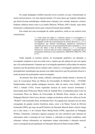 No campo pedagógico também nasceram novas correntes, em que a humanização no
ensino musical passou a ter uma especial atenção. Foi nessa época que surgiram educadores
que desenvolveram metodologias voltadas para o humano, sem, contudo, desprezar a técnica.
Podemos enfatizar nomes como os já citados Dalcroze, Willems, Orff e Suzuki, cujas ideias
forneceram o embasamento teórico para o desenvolvimento deste trabalho.
       Este estudo tem uma investigação de caráter qualitativo, tendo na sua essência cinco
características:
                          1. a fonte direta dos dados é o ambiente natural e o investigador é o
                          principal agente na recolha desses mesmos dados; [...] 2. os dados que o
                          investigador recolhe são essencialmente de carácter descritivo; [...] 3. os
                          investigadores que utilizam metodologias qualitativas interessam-se
                          mais pelo processo em si do que propriamente pelos resultados; [...] 4. a
                          análise dos dados é feita de forma indutiva; [...] 5. o investigador
                          interessa-se, acima de tudo, por tentar compreender o significado que os
                          participantes atribuem às suas experiências. (BOGDAN; BIKLEN, 1994,
                          p. 47)

       Ainda segundo os mesmos autores, na investigação qualitativa em educação, o
investigador comporta-se mais de acordo com o viajante que não planeja do que com aquele
que o faz meticulosamente. Enquanto que a investigação quantitativa utiliza dados de natureza
numérica que lhe permitem provar relações entre variáveis, a investigação qualitativa utiliza
principalmente metodologias que possam criar dados descritivos que lhe permitirá observar o
modo de pensar dos participantes numa investigação.
        Na primeira fase deste estudo, colhemos informações obtidas durante o decorrer do
curso de Licenciatura Plena em Música da Universidade de Ribeirão Preto – UNAERP,
fundamentadas nestes grandes pedagogos musicais, além de outros, como Kodály (1882-
1967) e Schafer (1933). Foram registradas técnicas de ensino musical ministradas e
direcionadas pelas Professoras Mestre Erika de Andrade Silva, Coordenadora deste Curso de
Licenciatura Plena em Música da Universidade de Ribeirão Preto, durante as aulas de
Pedagogia Musical e Sara Cesca, durante o estágio em docência coletiva do violino na Escola
”Waldorf” João Guimarães Rosa, de Ribeirão Preto. Na segunda fase, baseamo-nos em obras
consagradas de grandes mestres brasileiros atuais, como a de Marisa Trench de Oliveira
Fonterrada (2005), que traça um perfil histórico da Educação Musical desde a Grécia Antiga
até os dias atuais e a de Carmem Maria Mettig Rocha (1990), especialista na Pedagogia
Willems. Finalmente, realizamos algumas pesquisas em sites eletrônicos para obtenção de
informações sobre o município de Luiz Antônio, e, sobretudo no Google Acadêmico, onde
coletamos valiosas informações em importantes artigos relacionados à educação musical,
como a monografia de pós-graduação em Educação Musical de Diana Goulart (2000).
                                                                                                  13
 