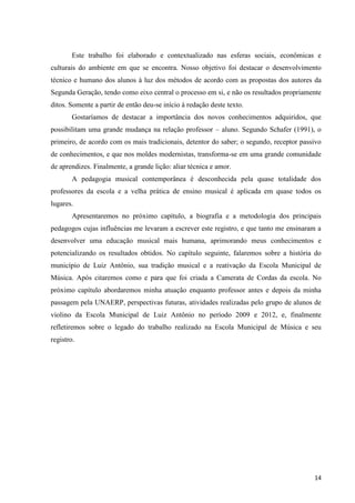 Este trabalho foi elaborado e contextualizado nas esferas sociais, econômicas e
culturais do ambiente em que se encontra. Nosso objetivo foi destacar o desenvolvimento
técnico e humano dos alunos à luz dos métodos de acordo com as propostas dos autores da
Segunda Geração, tendo como eixo central o processo em si, e não os resultados propriamente
ditos. Somente a partir de então deu-se início à redação deste texto.
        Gostaríamos de destacar a importância dos novos conhecimentos adquiridos, que
possibilitam uma grande mudança na relação professor – aluno. Segundo Schafer (1991), o
primeiro, de acordo com os mais tradicionais, detentor do saber; o segundo, receptor passivo
de conhecimentos, e que nos moldes modernistas, transforma-se em uma grande comunidade
de aprendizes. Finalmente, a grande lição: aliar técnica e amor.
        A pedagogia musical contemporânea é desconhecida pela quase totalidade dos
professores da escola e a velha prática de ensino musical é aplicada em quase todos os
lugares.
        Apresentaremos no próximo capítulo, a biografia e a metodologia dos principais
pedagogos cujas influências me levaram a escrever este registro, e que tanto me ensinaram a
desenvolver uma educação musical mais humana, aprimorando meus conhecimentos e
potencializando os resultados obtidos. No capítulo seguinte, falaremos sobre a história do
município de Luiz Antônio, sua tradição musical e a reativação da Escola Municipal de
Música. Após citaremos como e para que foi criada a Camerata de Cordas da escola. No
próximo capítulo abordaremos minha atuação enquanto professor antes e depois da minha
passagem pela UNAERP, perspectivas futuras, atividades realizadas pelo grupo de alunos de
violino da Escola Municipal de Luiz Antônio no período 2009 e 2012, e, finalmente
refletiremos sobre o legado do trabalho realizado na Escola Municipal de Música e seu
registro.




                                                                                         14
 