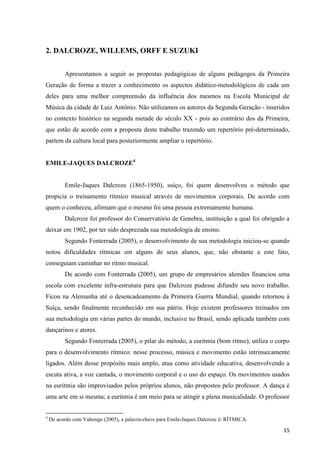 2. DALCROZE, WILLEMS, ORFF E SUZUKI


          Apresentamos a seguir as propostas pedagógicas de alguns pedagogos da Primeira
Geração de forma a trazer a conhecimento os aspectos didático-metodológicos de cada um
deles para uma melhor compreensão da influência dos mesmos na Escola Municipal de
Música da cidade de Luiz Antônio. Não utilizamos os autores da Segunda Geração - inseridos
no contexto histórico na segunda metade do século XX - pois ao contrário dos da Primeira,
que estão de acordo com a proposta deste trabalho trazendo um repertório pré-determinado,
partem da cultura local para posteriormente ampliar o repertório.


EMILE-JAQUES DALCROZE4


          Emile-Jaques Dalcroze (1865-1950), suíço, foi quem desenvolveu o método que
propicia o treinamento rítmico musical através de movimentos corporais. De acordo com
quem o conheceu, afirmam que o mesmo foi uma pessoa extremamente humana.
          Dalcroze foi professor do Conservatório de Genebra, instituição a qual foi obrigado a
deixar em 1902, por ter sido desprezada sua metodologia de ensino.
          Segundo Fonterrada (2005), o desenvolvimento de sua metodologia iniciou-se quando
notou dificuldades rítmicas em alguns de seus alunos, que, não obstante a este fato,
conseguiam caminhar no ritmo musical.
          De acordo com Fonterrada (2005), um grupo de empresários alemães financiou uma
escola com excelente infra-estrutura para que Dalcroze pudesse difundir seu novo trabalho.
Ficou na Alemanha até o desencadeamento da Primeira Guerra Mundial, quando retornou à
Suíça, sendo finalmente reconhecido em sua pátria. Hoje existem professores treinados em
sua metodologia em várias partes do mundo, inclusive no Brasil, sendo aplicada também com
dançarinos e atores.
          Segundo Fonterrada (2005), o pilar do método, a euritmia (bom ritmo), utiliza o corpo
para o desenvolvimento rítmico: nesse processo, música e movimento estão intrinsecamente
ligados. Além desse propósito mais amplo, atua como atividade educativa, desenvolvendo a
escuta ativa, a voz cantada, o movimento corporal e o uso do espaço. Os movimentos usados
na euritmia são improvisados pelos próprios alunos, não propostos pelo professor. A dança é
uma arte em si mesma; a euritmia é um meio para se atingir a plena musicalidade. O professor


4
    De acordo com Valiengo (2005), a palavra-chave para Emile-Jaques Dalcroze é: RÍTMICA.

                                                                                            15
 