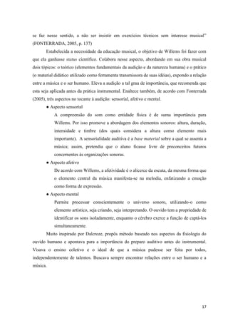 se faz nesse sentido, a não ser insistir em exercícios técnicos sem interesse musical”
(FONTERRADA, 2005, p. 137)
       Estabelecida a necessidade da educação musical, o objetivo de Willems foi fazer com
que ela ganhasse status científico. Colabora nesse aspecto, abordando em sua obra musical
dois tópicos: o teórico (elementos fundamentais da audição e da natureza humana) e o prático
(o material didático utilizado como ferramenta transmissora de suas idéias), expondo a relação
entre a música e o ser humano. Eleva a audição a tal grau de importância, que recomenda que
esta seja aplicada antes da prática instrumental. Enaltece também, de acordo com Fonterrada
(2005), três aspectos no tocante à audição: sensorial, afetivo e mental.
       ● Aspecto sensorial
            A compreensão do som como entidade física é de suma importância para
            Willems. Por isso promove a abordagem dos elementos sonoros: altura, duração,
            intensidade e timbre (dos quais considera a altura como elemento mais
            importante). A sensorialidade auditiva é a base material sobre a qual se assenta a
            música; assim, pretendia que o aluno ficasse livre de preconceitos futuros
            concernentes às organizações sonoras.
       ● Aspecto afetivo
            De acordo com Willems, a afetividade é o alicerce da escuta, da mesma forma que
            o elemento central da música manifesta-se na melodia, enfatizando a emoção
            como forma de expressão.
       ● Aspecto mental
            Permite processar conscientemente o universo sonoro, utilizando-o como
            elemento artístico, seja criando, seja interpretando. O ouvido tem a propriedade de
            identificar os sons isoladamente, enquanto o cérebro exerce a função de captá-los
            simultaneamente.
       Muito inspirado por Dalcroze, propôs método baseado nos aspectos da fisiologia do
ouvido humano e apontava para a importância do preparo auditivo antes do instrumental.
Visava o ensino coletivo e o ideal de que a música pudesse ser feita por todos,
independentemente de talentos. Buscava sempre encontrar relações entre o ser humano e a
música.




                                                                                            17
 
