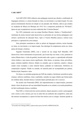 CARL ORFF6


          Carl Orff (1895-1982) elaborou uma pedagogia musical que aborda a combinação de
linguagens artísticas e o ensino baseado no ritmo, no movimento e na improvisação. Foi uma
pessoa extremamente discreta em relação ao seu passado; não obstante, sabe-se que estudou
na Academia de Música de Munique até 1914. Foi o compositor preferido do “III Reich”,
época em que se popularizou sua mais conhecida obra “Carmina Burana”.
          Em 1925, juntamente com sua amiga Dorothea Ghunter, fundou a “Guntherschule”,
instituição de ensino musical onde desenvolveu os princípios de sua técnica pedagógica com
artistas e professores de educação física. Após a I Guerra Mundial, passou a utilizar esses
princípios e a aprimorá-los com crianças.
          Seus princípios sustentam-se sobre os pilares da linguagem artística, ensino baseado
no ritmo, no movimento e na improvisação. Sua ideologia foi amplamente aceita em vários
países da Europa e América.
          Segundo Fonterrada (2005), com o auxílio de seu amigo Karl Maendler, Orff
desenvolveu vários instrumentos de percussão, que levam hoje seu nome; a eles, juntaram-se
outros (flautas doce e violas da gamba), incentivando cedo o gosto e o aprendizado utilizando
vários timbres e uma massa sonora significante. Além destes, os poemas, rimas, provérbios,
jogos, ostinatos (padrões rítmicos, falados ou cantados, que se repetem), canções e danças
usados como exemplos e como material básico, podendo ser tradicionais, folclóricos ou
composições originais. Falado ou cantado, tal material pode ser acompanhado por palmas,
batidas de pés, baquetas e sinos.
          Os ritmos e as melodias propostas por Orff são simples e facilmente assimiláveis pelas
crianças: utilizava cantilenas, rimas e parlendas, somadas aos jogos infantis que faziam parte
do cotidiano delas, fazendo música e somente depois partindo para e ler e escrever.
          De acordo com Fonterrada (2005), são importantíssimas as improvisações, presentes
desde o início do processo até sua maturidade baseando-se no ostinato e na escala pentatônica,
de fácil combinação rítmica e melódica.
          Para Orff, a vivência deveria ocorrer primeiro, depois passaria a existir a preocupação
com a teoria e com a técnica, por isso as aulas têm um ambiente não competitivo, onde uma
das maiores recompensas é o prazer de fazer boa música com os colegas. Somente quando as




6
    De acordo com Valiengo (2005), a palavra-chave para Carl Orff é: IMPROVISAÇÃO.

                                                                                              18
 