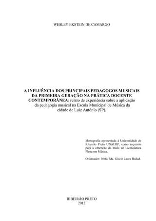 WESLEY EKSTEIN DE CAMARGO




A INFLUÊNCIA DOS PRINCIPAIS PEDAGOGOS MUSICAIS
    DA PRIMEIRA GERAÇÃO NA PRÁTICA DOCENTE
  CONTEMPORÂNEA: relato de experiência sobre a aplicação
     da pedagogia musical na Escola Municipal de Música da
                 cidade de Luiz Antônio (SP).




                              Monografia apresentada à Universidade de
                              Ribeirão Preto UNAERP, como requisito
                              para a obtenção do titulo de Licenciatura
                              Plena em Música.

                              Orientador: Profa. Me. Gisele Laura Hadad.




                     RIBEIRÃO PRETO
                           2012
 