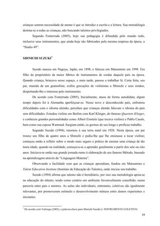 crianças sentem necessidade de anotar é que se introduz a escrita e a leitura. Sua metodologia
destina-se a todas as crianças, não buscando talentos privilegiados.
          Segundo Fonterrada (2005), hoje sua pedagogia é difundida pelo mundo todo,
inclusive seus instrumentos, que ainda hoje são fabricados pela mesma empresa da época, a
“Studio 49”.


SHINICHI SUZUKI7


          Suzuki nasceu em Nagoya, Japão, em 1898, e faleceu em Matsumoto em 1998. Era
filho do proprietário da maior fábrica de instrumentos de cordas daquele país na época.
Quando criança, brincava nesse espaço, e mais tarde, passou a trabalhar lá. Certa feita, seu
pai, munido de um gramofone, exibiu gravações de violinistas a Shinichi e seus irmãos,
despertando-lhe o interesse pelo instrumento.
          De acordo com Fonterrada (2005), Inicialmente, atuou de forma autodidata; algum
tempo depois foi à Alemanha aperfeiçoar-se. Nesse novo e desconhecido país, enfrentou
dificuldades com o idioma alemão; percebeu que crianças alemãs falavam o idioma do país
sem dificuldades. Estudou violino em Berlim com Karl Klinger, do famoso Quarteto Klinger,
e conheceu grandes personalidades como Albert Einstein (que tocava violino) e Pablo Casals,
bem como sua esposa Wartraud. Surgiam então, os germes de seu longo e profícuo trabalho.
          Segundo Suzuki (1994), retornou à sua terra natal em 1928. Nesta época, um pai
trouxe seu filho de quatro anos a Shinichi e pediu-lhe que lhe ensinasse a tocar violino;
começou então a refletir sobre o modo mais seguro e prático de ensinar uma criança de tão
tenra idade, quando na realidade, começava-se a aprender geralmente a partir dos sete ou oito
anos. Iniciava-se então sua grande jornada rumo à elaboração de seu famoso Método, baseado
na aprendizagem através da “Linguagem Materna”.
          Observando a facilidade com que as crianças aprendiam, fundou em Matsumoto o
Talent Education Institute (Instituto de Educação do Talento), onde iniciou seu trabalho.
          Suzuki (1994) afirma que talento não é hereditário, por isso sua metodologia apoia-se
na educação do talento, tendo como cenário um ambiente favoravelmente concebido, numa
parceria entre pais e mestres. As aulas são individuais; entretanto, coletivas são igualmente
relevantes, por promoverem estímulo e desenvolvimento mútuos entre alunos experientes e
iniciantes.


7
    De acordo com Valiengo (2005), a palavra-chave para Shinichi Suzuki é: INSTRUMENTO COLETIVO.

                                                                                                   19
 