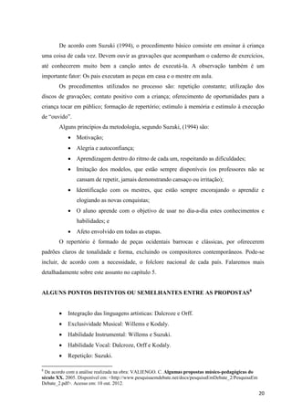 De acordo com Suzuki (1994), o procedimento básico consiste em ensinar à criança
uma coisa de cada vez. Devem ouvir as gravações que acompanham o caderno de exercícios,
até conhecerem muito bem a canção antes de executá-la. A observação também é um
importante fator: Os pais executam as peças em casa e o mestre em aula.
       Os procedimentos utilizados no processo são: repetição constante; utilização dos
discos de gravações; contato positivo com a criança; oferecimento de oportunidades para a
criança tocar em público; formação de repertório; estímulo à memória e estímulo à execução
de “ouvido”.
       Alguns princípios da metodologia, segundo Suzuki, (1994) são:
             Motivação;
             Alegria e autoconfiança;
             Aprendizagem dentro do ritmo de cada um, respeitando as dificuldades;
             Imitação dos modelos, que estão sempre disponíveis (os professores não se
                cansam de repetir, jamais demonstrando cansaço ou irritação);
             Identificação com os mestres, que estão sempre encorajando o aprendiz e
                elogiando as novas conquistas;
             O aluno aprende com o objetivo de usar no dia-a-dia estes conhecimentos e
                habilidades; e
             Afeto envolvido em todas as etapas.
       O repertório é formado de peças ocidentais barrocas e clássicas, por oferecerem
padrões claros de tonalidade e forma, excluindo os compositores contemporâneos. Pode-se
incluir, de acordo com a necessidade, o folclore nacional de cada país. Falaremos mais
detalhadamente sobre este assunto no capítulo 5.


ALGUNS PONTOS DISTINTOS OU SEMELHANTES ENTRE AS PROPOSTAS8


           Integração das linguagens artísticas: Dalcroze e Orff.
           Exclusividade Musical: Willems e Kodaly.
           Habilidade Instrumental: Willems e Suzuki.
           Habilidade Vocal: Dalcroze, Orff e Kodaly.
           Repetição: Suzuki.

8
 De acordo com a análise realizada na obra: VALIENGO. C. Algumas propostas músico-pedagógicas do
século XX. 2005. Disponível em: <http://www.pesquisaemdebate.net/docs/pesquisaEmDebate_2/PesquisaEm
Debate_2.pdf>. Acesso em: 10 out. 2012.

                                                                                                      20
 