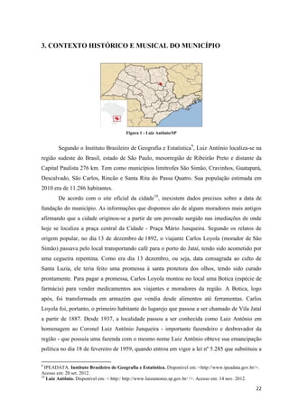 3. CONTEXTO HISTÓRICO E MUSICAL DO MUNICÍPIO




                                         Figura 1 - Luiz Antônio/SP


        Segundo o Instituto Brasileiro de Geografia e Estatística9, Luiz Antônio localiza-se na
região sudeste do Brasil, estado de São Paulo, mesorregião de Ribeirão Preto e distante da
Capital Paulista 276 km. Tem como municípios limítrofes São Simão, Cravinhos, Guatapará,
Descalvado, São Carlos, Rincão e Santa Rita do Passa Quatro. Sua população estimada em
2010 era de 11.286 habitantes.
        De acordo com o site oficial da cidade10, inexistem dados precisos sobre a data de
fundação do município. As informações que dispomos são de alguns moradores mais antigos
afirmando que a cidade originou-se a partir de um povoado surgido nas imediações de onde
hoje se localiza a praça central da Cidade - Praça Mário Junqueira. Segundo os relatos de
origem popular, no dia 13 de dezembro de 1892, o viajante Carlos Loyola (morador de São
Simão) passava pelo local transportando café para o porto do Jataí, tendo sido acometido por
uma cegueira repentina. Como era dia 13 dezembro, ou seja, data consagrada ao culto de
Santa Luzia, ele teria feito uma promessa à santa protetora dos olhos, tendo sido curado
prontamente. Para pagar a promessa, Carlos Loyola montou no local uma Botica (espécie de
farmácia) para vender medicamentos aos viajantes e moradores da região. A Botica, logo
após, foi transformada em armazém que vendia desde alimentos até ferramentas. Carlos
Loyola foi, portanto, o primeiro habitante do lugarejo que passou a ser chamado de Vila Jataí
a partir de 1887. Desde 1937, a localidade passou a ser conhecida como Luiz Antônio em
homenagem ao Coronel Luiz Antônio Junqueira - importante fazendeiro e desbravador da
região - que possuía uma fazenda com o mesmo nome Luiz Antônio obteve sua emancipação
política no dia 18 de fevereiro de 1959, quando entrou em vigor a lei nº 5.285 que substituiu a

9
  IPEADATA. Instituto Brasileiro de Geografia e Estatística. Disponível em: <http://www.ipeadata.gov.br/>.
Acesso em: 20 set. 2012.
10
   Luíz Antônio. Disponível em: < http:/ http://www.luizantonio.sp.gov.br/ />. Acesso em: 14 nov. 2012.

                                                                                                        22
 