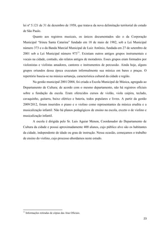 lei nº 5.121 de 31 de dezembro de 1958, que tratava da nova delimitação territorial do estado
de São Paulo.
           Quanto aos registros musicais, os únicos documentados são o da Corporação
Municipal “Irineu Santa Catarina” fundado em 18 de maio de 1982, sob a Lei Municipal
número 373 e o da Banda Marcial Municipal de Luiz Antônio, fundada em 27 de setembro de
2001 sob a Lei Municipal número 97311. Existiam outros antigos grupos instrumentais e
vocais na cidade, contudo, são relatos antigos de moradores. Esses grupos eram formados por
violonistas e violistas amadores, cantores e instrumentos de percussão. Ainda hoje, alguns
grupos oriundos dessa época executam informalmente sua música em bares e praças. O
repertório baseia-se na música sertaneja, característica cultural da cidade e região.
           Na gestão municipal 2001/2004, foi criada a Escola Municipal de Música, agregada ao
Departamento de Cultura; de acordo com o mesmo departamento, não há registros oficiais
sobre a fundação da escola. Eram oferecidos cursos de violão, viola caipira, teclado,
cavaquinho, guitarra, baixo elétrico e bateria, todos populares e livres. A partir da gestão
2009/2012, foram inseridos o piano e o violino como representantes da música erudita e a
musicalização infantil. Não há planos pedagógicos de ensino na escola, exceto o de violino e
musicalização infantil.
           A escola é dirigida pelo Sr. Luis Aguiar Menon, Coordenador do Departamento de
Cultura da cidade e possui aproximadamente 400 alunos, cujo público alvo são os habitantes
da cidade, independente de idade ou grau de instrução. Nessa ocasião, começamos o trabalho
de ensino do violino, cujo processo abordamos neste estudo.




11
     Informações retiradas de cópias das Atas Oficiais.

                                                                                           23
 